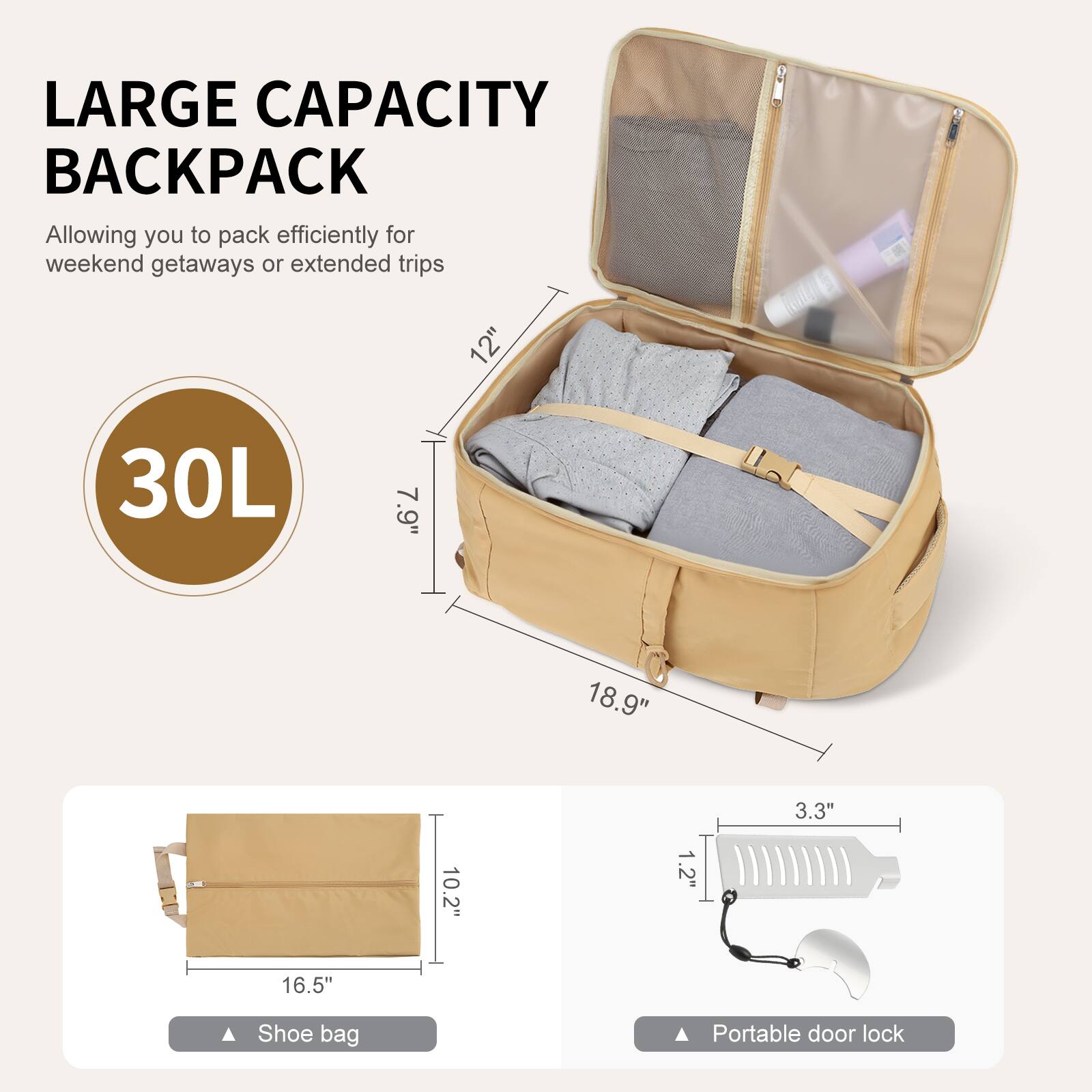 LARGE CAPACITY BACKPACK  
Allowing you to pack efficiently for weekend getaways or extended trips  

30L  

12" 30L 7.9" 18.9" 3.3" 10.2" 1.2" 16.5"  

Shoe bag  
Portable door lock
