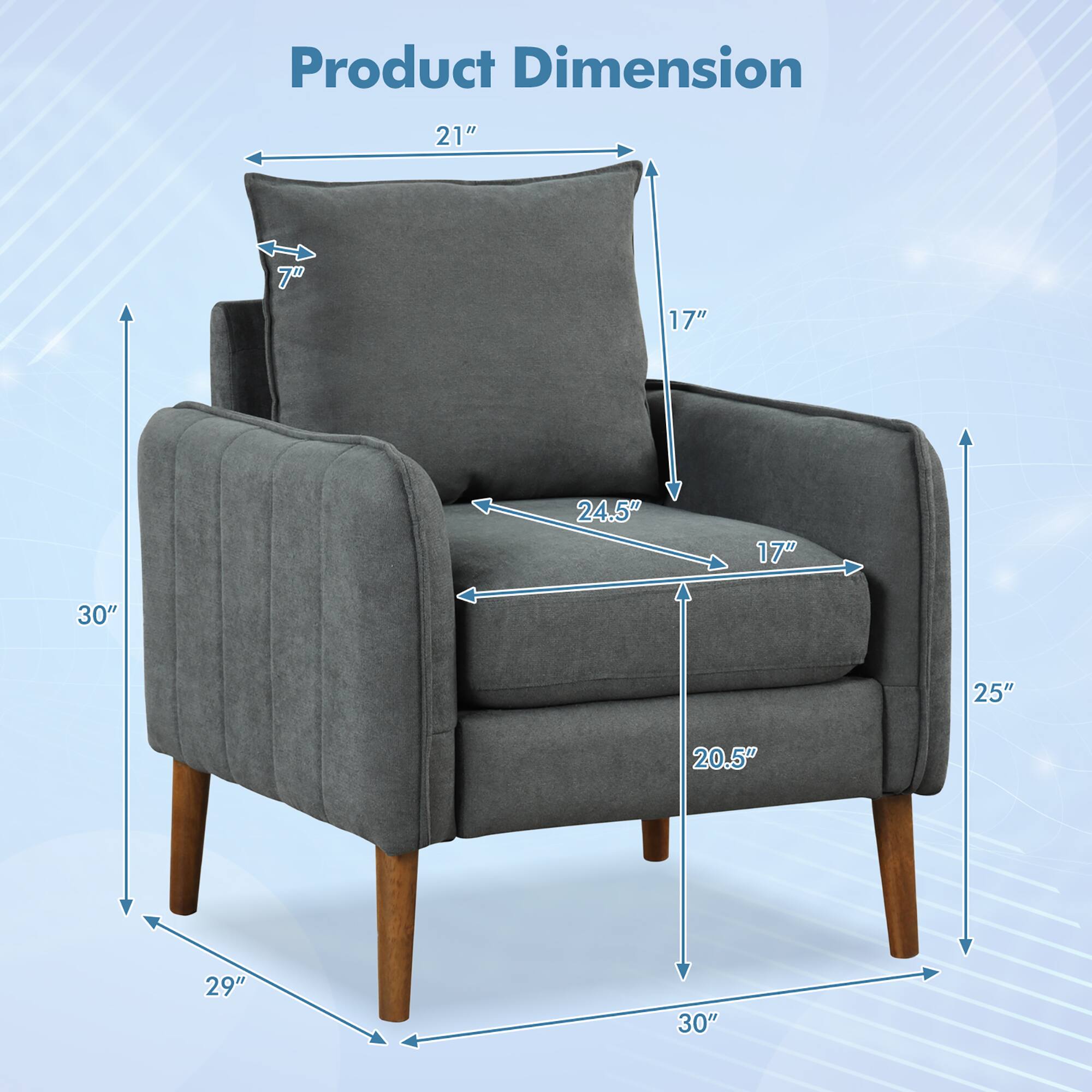 Product Dimension

- Width: 30"
- Depth: 29"
- Height: 30"
- Seat Height: 20.5"
- Seat Depth: 17"
- Arm Height: 24.5"
- Back Height: 21"
- Arm Width: 25"
- Cushion Height: 17"
- Cushion Width: 7"
