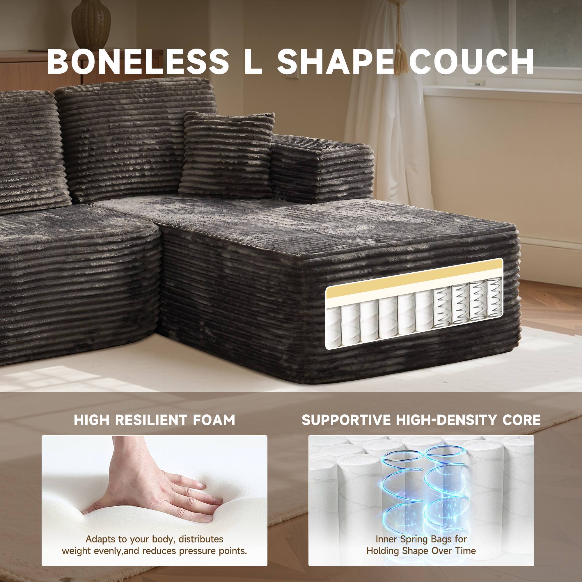 BONELESS L SHAPE COUCH

HIGH RESILIENT FOAM
Adapts to your body, distributes weight evenly, and reduces pressure points.

SUPPORTIVE HIGH-DENSITY CORE
Inner Spring Bags for Holding Shape Over Time