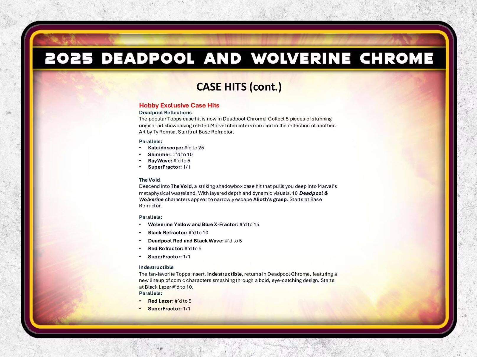 2025 DEADPOOL AND WOLVERINE CHROME

CASE HITS (cont.)

Hobby Exclusive Case Hits

Deadpool Reflections
The popular Topps case hit is now in Deadpool Chrome! Collect 5 pieces of stunning original art showcasing related Marvel characters mirrored in the reflection of another. Art by Ty Romsa. Starts at Base Refractor.

Parallels:
- Kaleidoscope: #’d to 25
- Shimmer: #’d to 10
- RayWave: #’d to 5
- SuperFractor: 1/1

The Void
Descend into The Void, a striking shadowbox case hit that pulls you deep into Marvel’s metaphysical wasteland. With layered depth and dynamic visuals, 10 Deadpool & Wolverine characters appear to narrowly escape Alioth’s grasp. Starts at Base Refractor.

Parallels:
- Wolverine Yellow and Blue X-Fractor: P.# to 15
- Black Refractor: P.# to 10
- Deadpool Red and Black Wave: P.# to 5
- Red Refractor: #’d to 5
- SuperFractor: 1/1

Indestructible