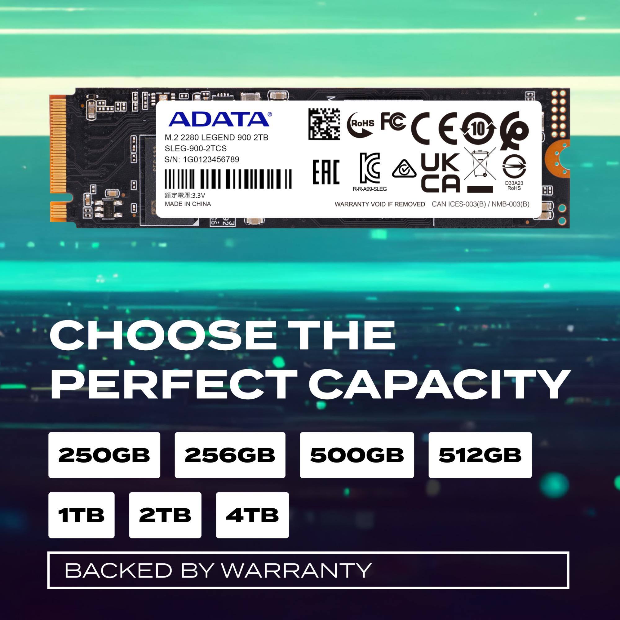 ADATA M.2 2280 LEGEND 900 2TB  
SLEG-900-2TCS  
S/N: 1G0123456789  
MADE IN CHINA  
RoHS FC CE E 10 CEOG KC UK EAC CA DOA2S HRAMSLEG  
RoHS 58 WARHANTY VOIO 4 REMOVED CAN ICES-003(B) NMB-003(B)  
O bde  

CHOOSE THE PERFECT CAPACITY  
250GB 256GB 500GB 512GB 1TB 2TB 4TB  
BACKED BY WARRANTY