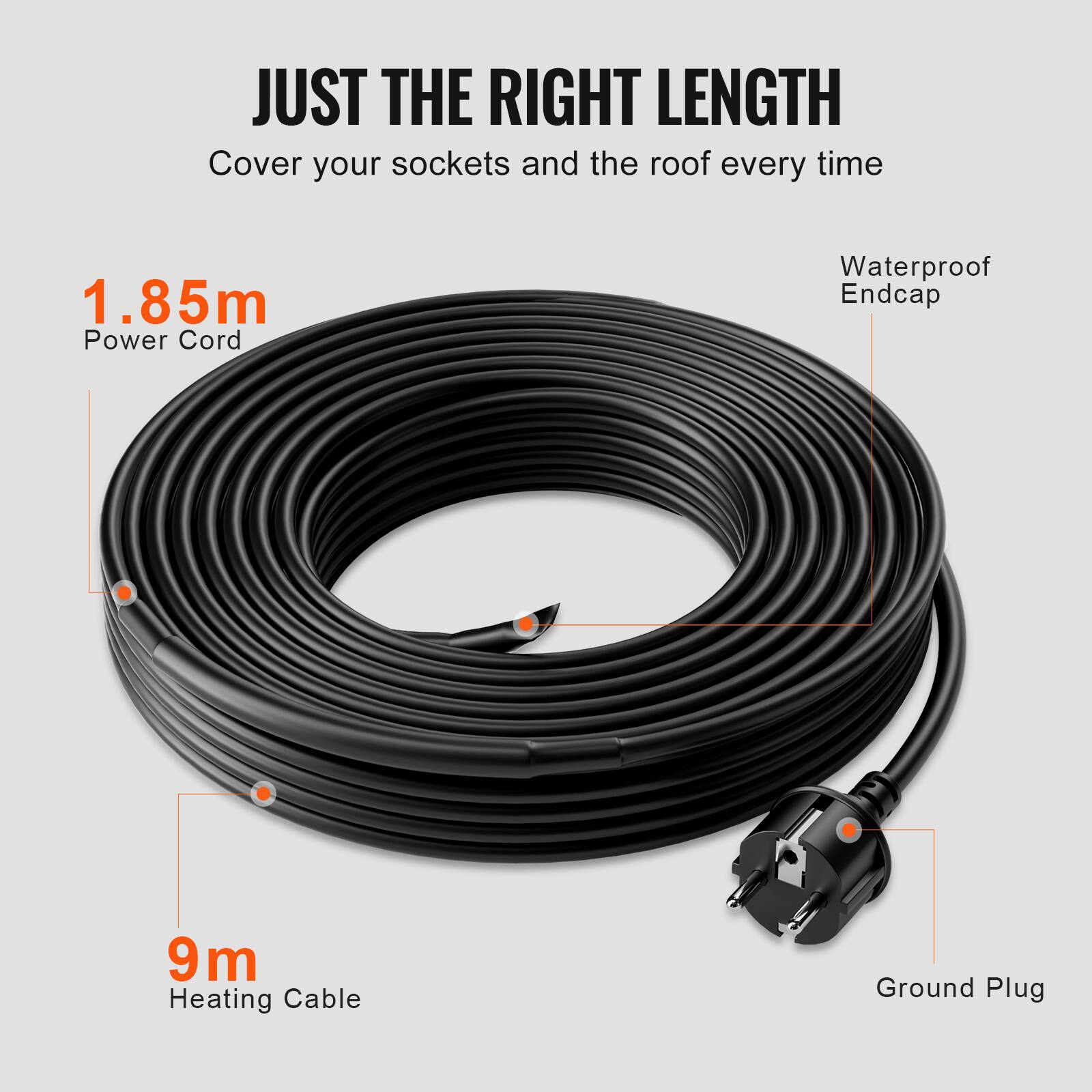 JUST THE RIGHT LENGTH  
Cover your sockets and the roof every time  
1.85m Power Cord  
Waterproof Endcap  
9m Heating Cable  
Ground Plug