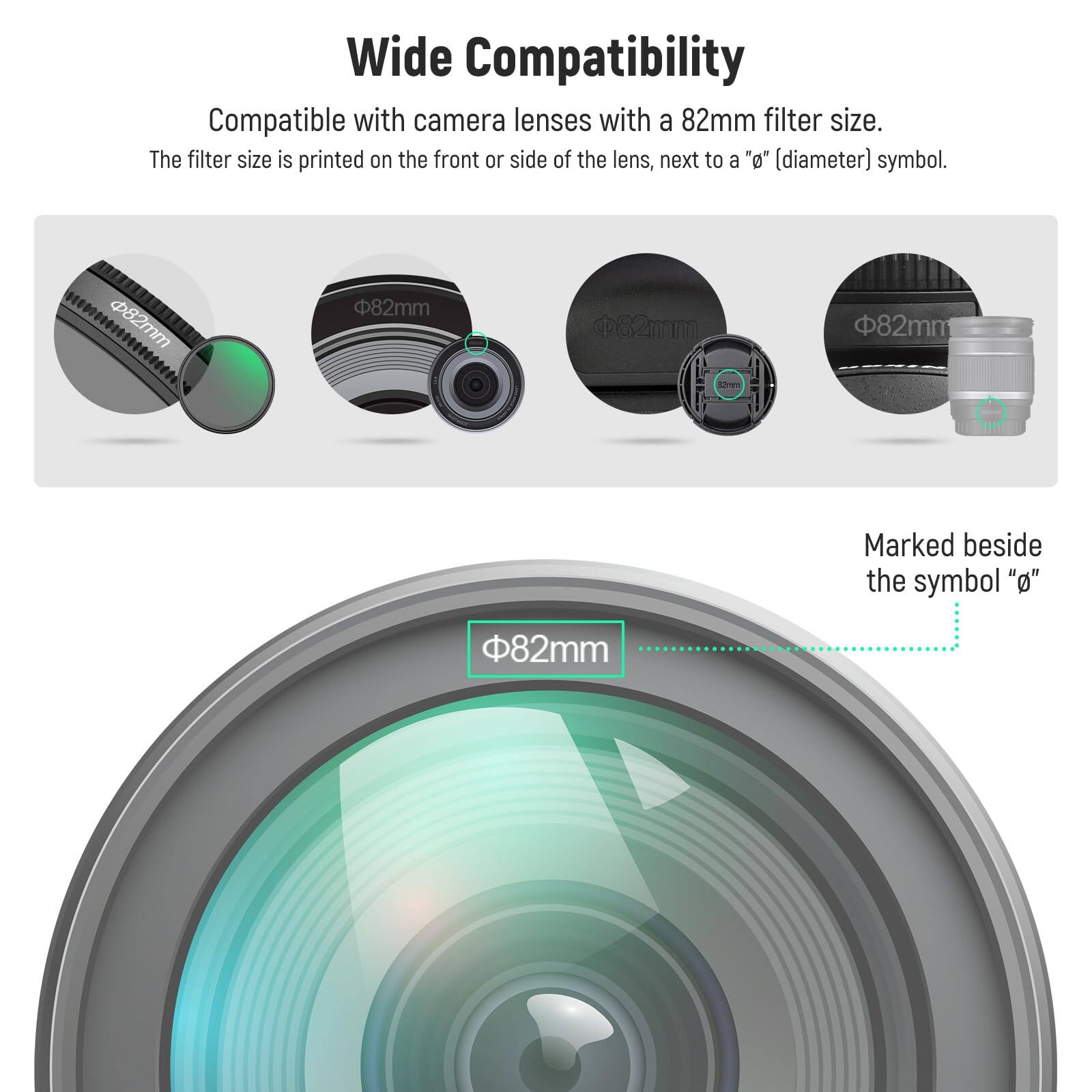 Wide Compatibility

Compatible with camera lenses with a 82mm filter size. The filter size is printed on the front or side of the lens, next to a "⌀" (diameter) symbol.

82mm

82mm

82mm

82mm

Marked beside the symbol "⌀"