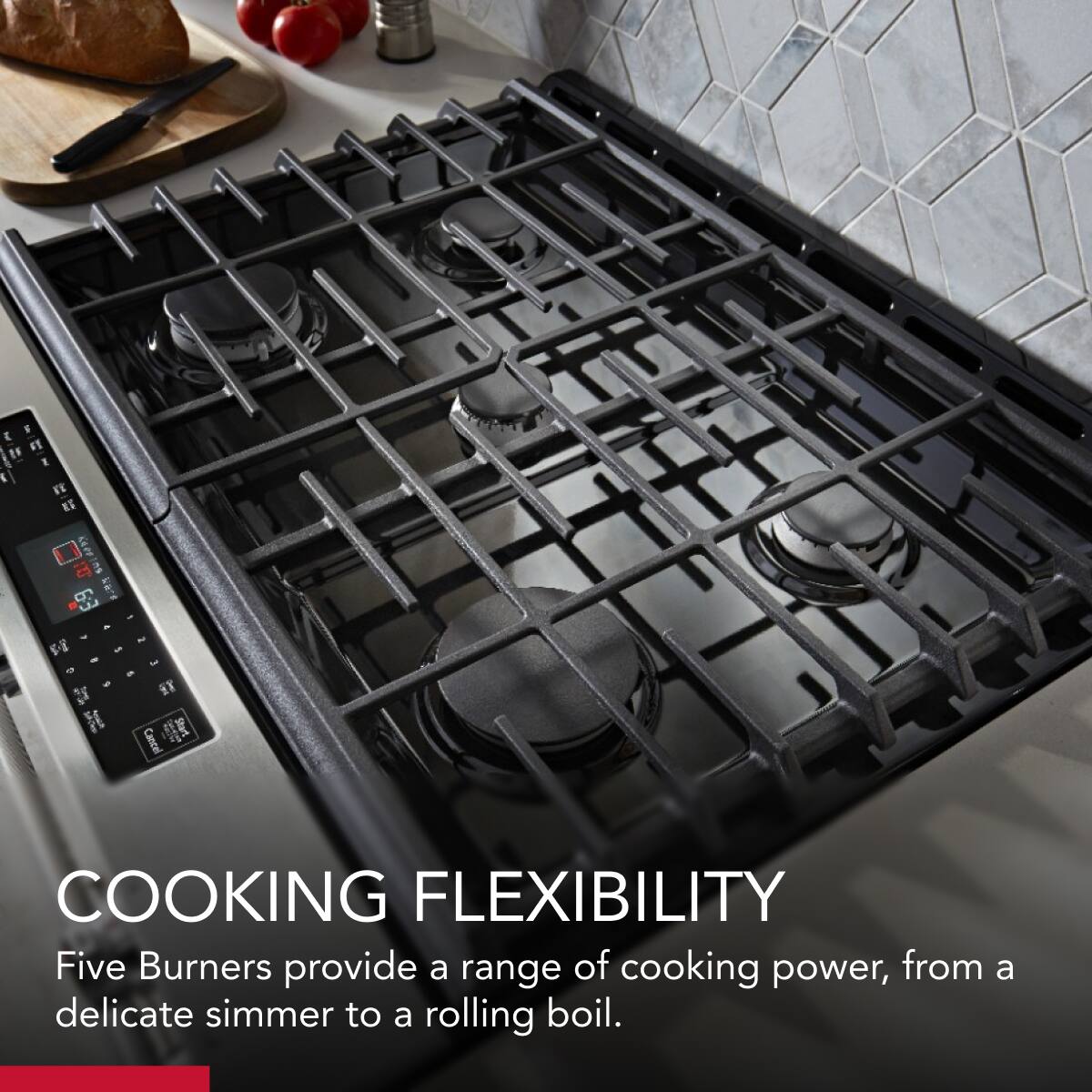 COOKING FLEXIBILITY  
Five Burners provide a range of cooking power, from a delicate simmer to a rolling boil.