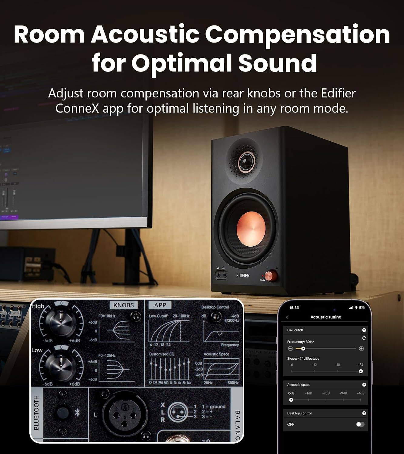 Room Acoustic Compensation for Optimal Sound

Adjust room compensation via rear knobs or the Edifier ConneX app for optimal listening in any room mode.

EDIFIER
NOTRAL
High
0
KNOBS F0=10kHz +6dB
APP Low Cutoff 20-100Hz
Desktop Control d8 -4dB @200Hz
15:35
Acoustic tuning

0
Low cutatt
6dB Low -6dB BLUETOOTH
:
6d8 +6dB
-6dB F0x125Hz +6dB 0 -6dB L
6 12 24 Customized EQ X XLR
Frequency Acoustic Space OdB 2dB -4dB 20Hz 500Hz 1 1 ground 2 2 + 3 3  20 BALANC
Frequency: 30Hz Slope: 24dB/octave -12 Acoustic space 0dB -148 -368 Desktop control OFF
-18 -3:8
-24 -4dB