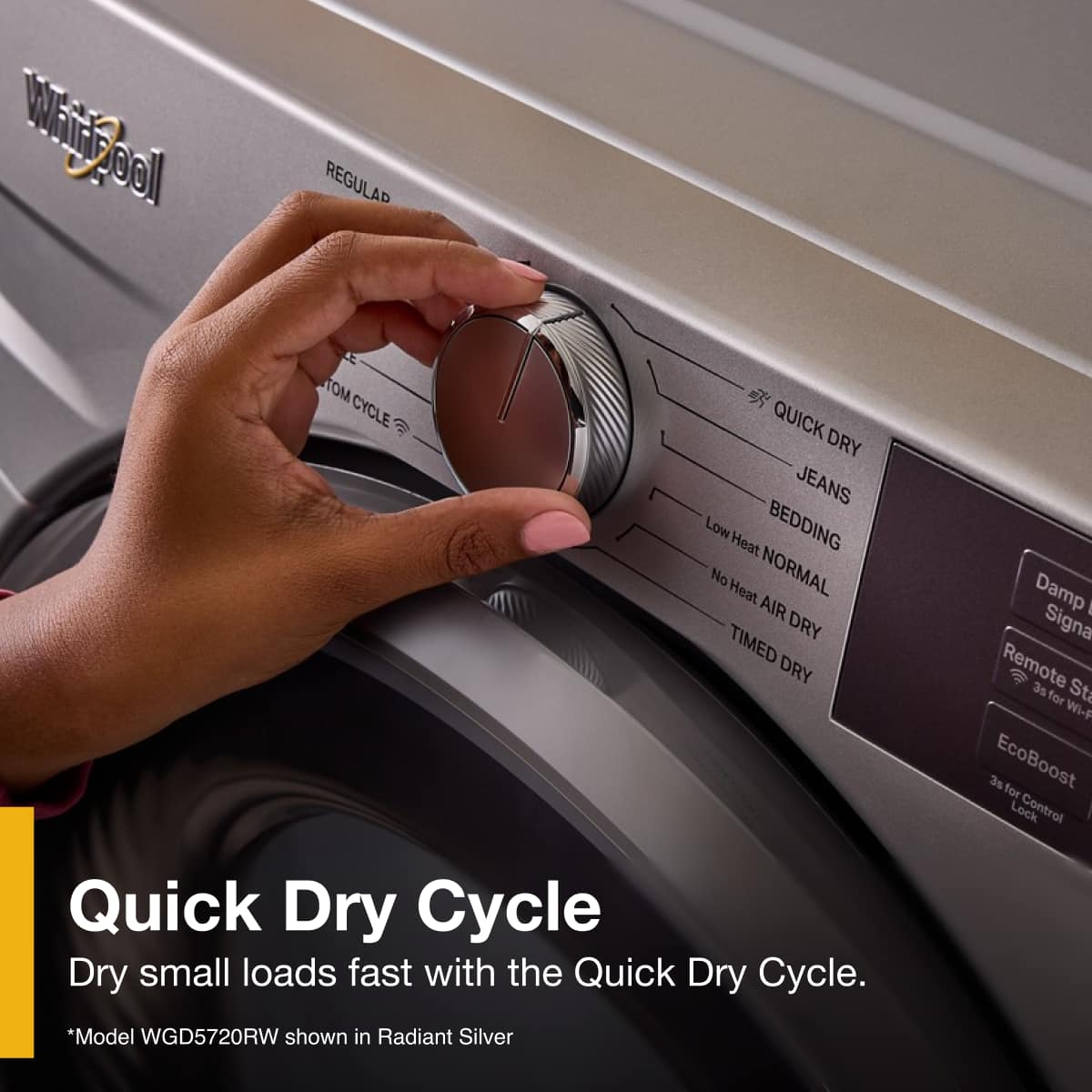 Quick Dry Cycle
Dry small loads fast with the Quick Dry Cycle.
*Model WGD5720RW shown in Radiant Silver
- REGULAR
- QUICK DRY
- JEANS
- BEDDING
- Low Heat NORMAL
- No Heat AIR DRY
- TIMED DRY
- Damp Signal
- Remote Start for Wi-Fi
- EcoBoost
- 3s for Control Lock