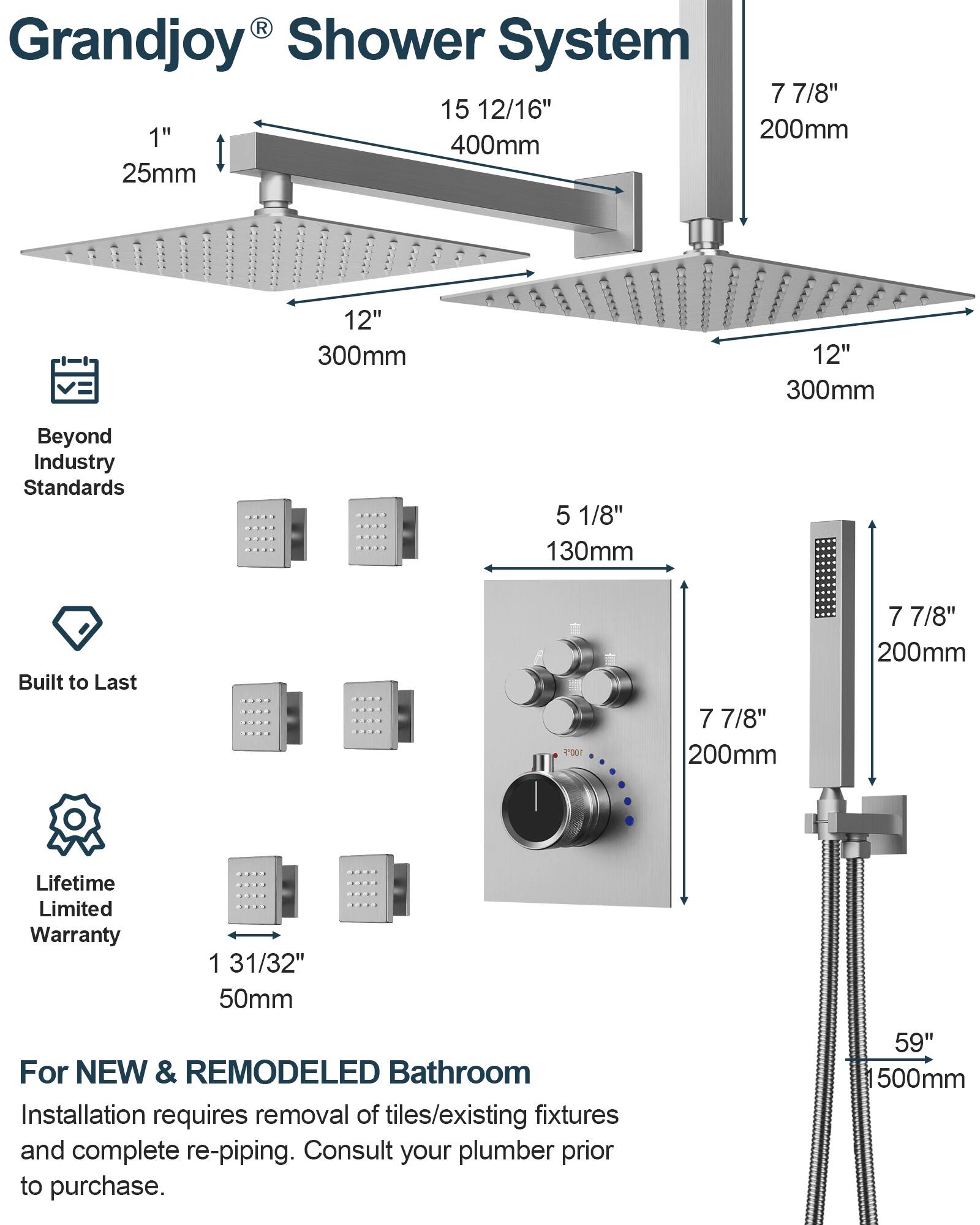 Grandjoy® Shower System

- 7 7/8" 200mm
- 15 12/16" 400mm
- 1" 25mm
- 12" 300mm
- 5 1/8" 130mm
- 1 31/32" 50mm
- 59" 500mm

Beyond Industry Standards

Built to Last

Lifetime Limited Warranty

For NEW & REMODELED Bathroom

Installation requires removal of tiles/existing fixtures and complete re-piping. Consult your plumber prior to purchase.