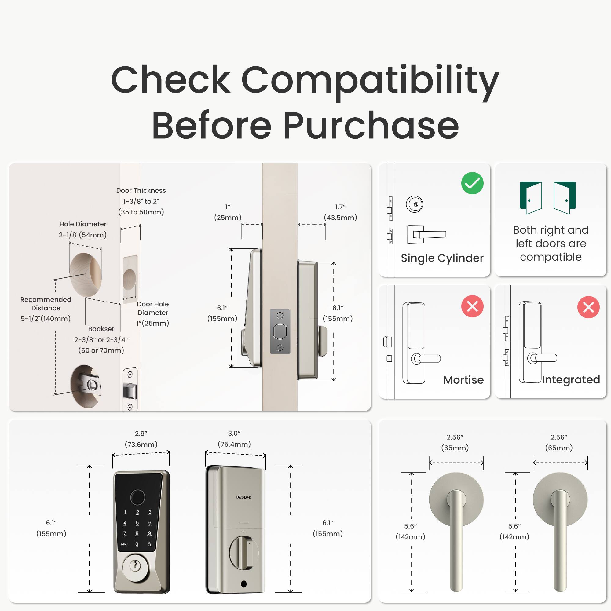 Check Compatibility Before Purchase

Door Thickness: 1-3/8" to 2" (35 to 50mm)

Hole Diameter: 2-1/8" (54mm) 1" (25mm)

Recommended Door Hole Distance: 5-1/2" (140mm) 1" (25mm)

Backset: 2-3/8" to 2-3/4" (60 or 70mm) 6.1" (155mm) 6.1" (155mm)

Mortise: 2.9" (73.6mm) 3.0" (75.4mm) 2.56" (65mm) 2.56" (65mm)

WSA: 6.1" (155mm) 5.6" (142mm) 5.6" (142mm)

Both right and left doors are compatible

Single Cylinder

Mortise

Integrated