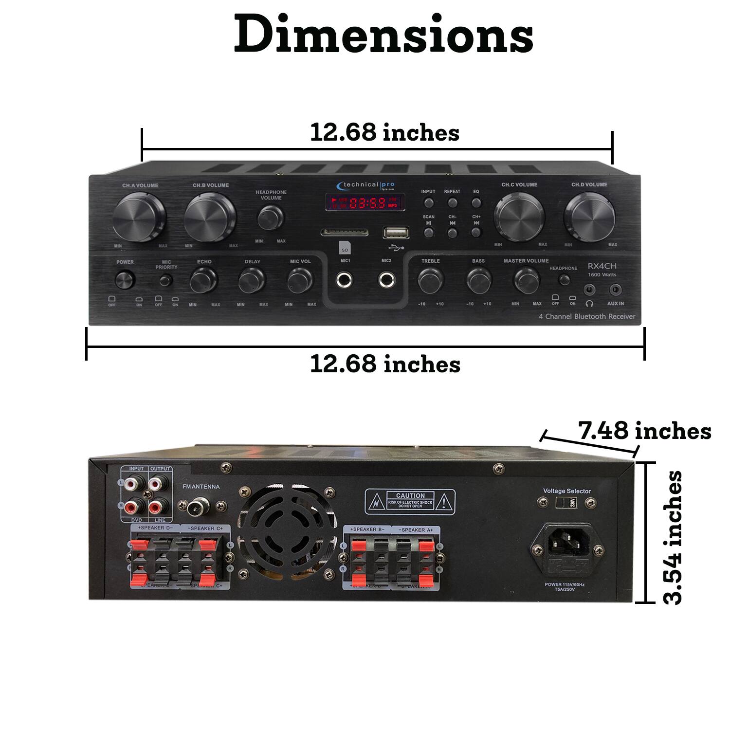 Dimensions  
12.68 inches  
12.68 inches  
7.48 inches  
3.54 inches  

VOLUME  
CH.A VOLUME  
CH.B VOLUME  
HEADPHONE VOLUME  
technical pro  
INPUT REPEAT  
VOLUME  
CH.C VOLUME  
CH.D VOLUME  
SCAN E  
Ch M  
One -  
25  
CAN  
us  
MON  
2,400  
50  
EN  
CAN  
U.A.  
POWER  
MC PRIORITY  
ECHO  
DELAY  
MIC VOL  
MC!  

TREBLE  
BASS  
MASTER VOLUME HEADPHONE RX4CH 1600 Watts  
OFF  
23  
ULAI  
ES  
us  
23  
BULLI  
-10  
+10  
-10  
+10  
EN  
no  
OFF  
AUT X  

4 Channel Bluetooth Receiver  
INFORT OUTPUT FMANTENNA OVO LINE SPEAKER SPEAKER  
12.68 inches CAUTION FONELECTRICTRICK DONOT OPEN SPEAKER 8- SPEAKER  
7.48 inches Voltage Selector inches POWER VORSHAFT myvisons 3.54