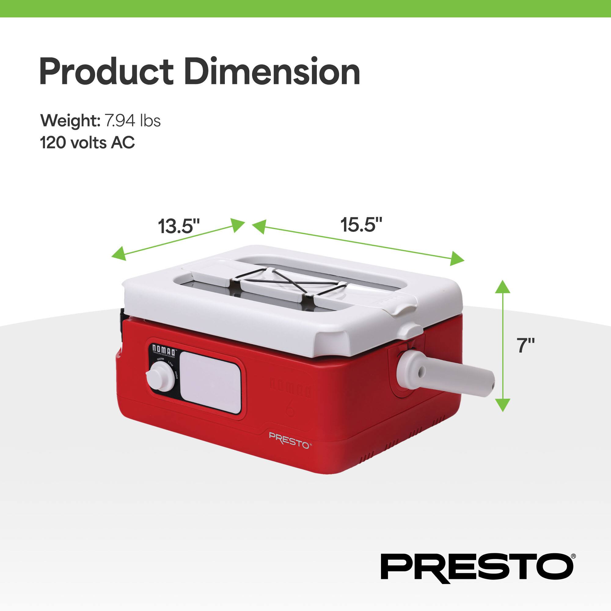 Product Dimension

Weight: 7.94 lbs  
120 volts AC

13.5"  
15.5"  
7"  

PRESTO