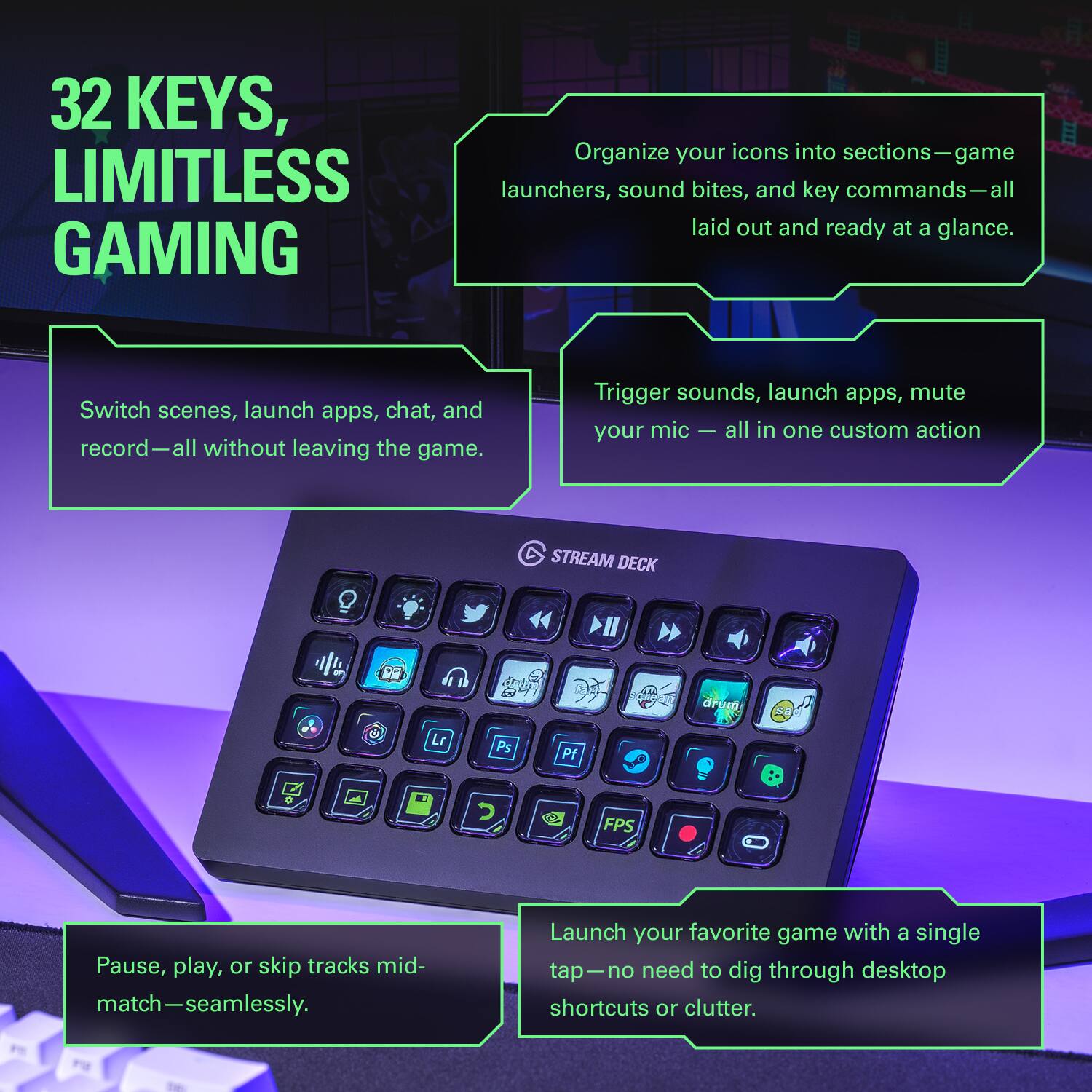 32 KEYS, LIMITLESS GAMING

Organize your icons into sections—game launchers, sound bites, and key commands—all laid out and ready at a glance.

Switch scenes, launch apps, chat, and record—all without leaving the game.

Trigger sounds, launch apps, mute your mic—all in one custom action.

Pause, play, or skip tracks mid-match—seamlessly.

Launch your favorite game with a single tap—no need to dig through desktop shortcuts or clutter.