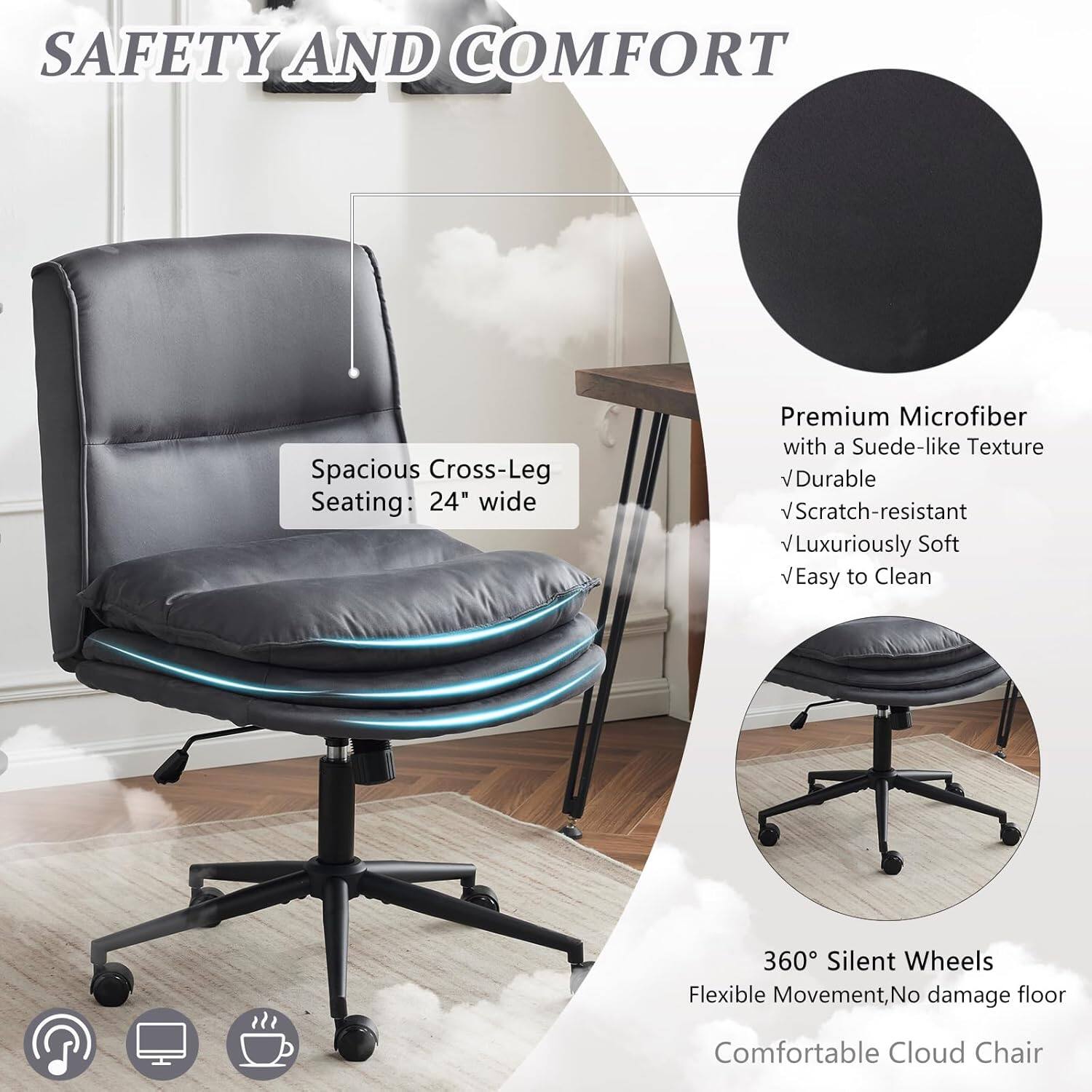 SAFETY AND COMFORT

Spacious Cross-Leg Seating: 24" wide

Premium Microfiber with a Suede-like Texture
- Durable
- Scratch-resistant
- Luxuriously Soft
- Easy to Clean

360° Silent Wheels
Flexible Movement, No damage floor

Comfortable Cloud Chair