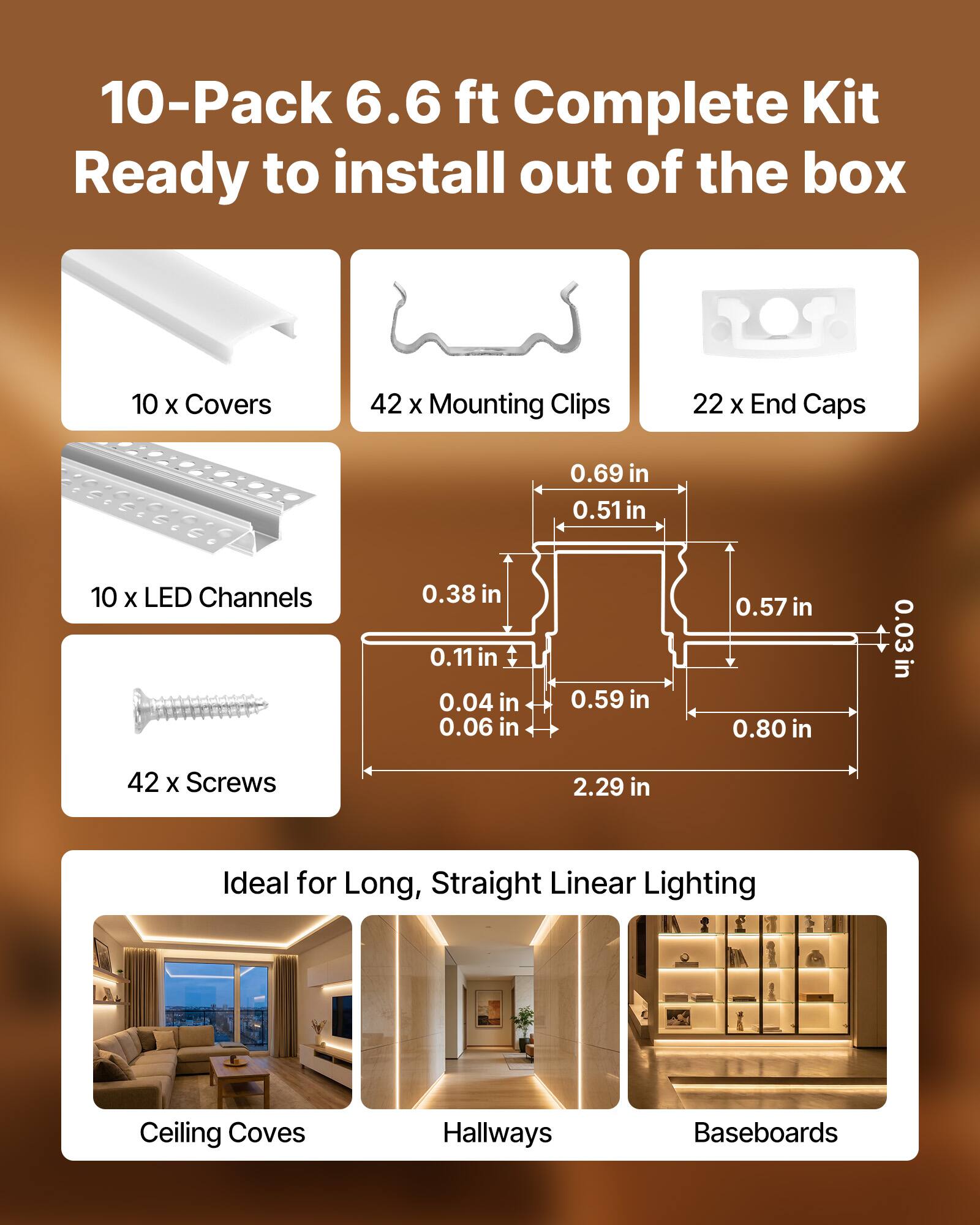 10-Pack 6.6 ft Complete Kit Ready to install out of the box

- 10 x Covers
- 42 x Mounting Clips
- 22 x End Caps
- 10 x LED Channels
- 42 x Screws

Dimensions:
- 0.69 in
- 0.51 in
- 0.38 in
- 0.11 in
- 0.04 in
- 0.06 in
- 0.59 in
- 0.57 in
- 0.80 in
- 0.03 in
- 2.29 in

Ideal for Long, Straight Linear Lighting
- Ceiling Coves
- Hallways
- Baseboards