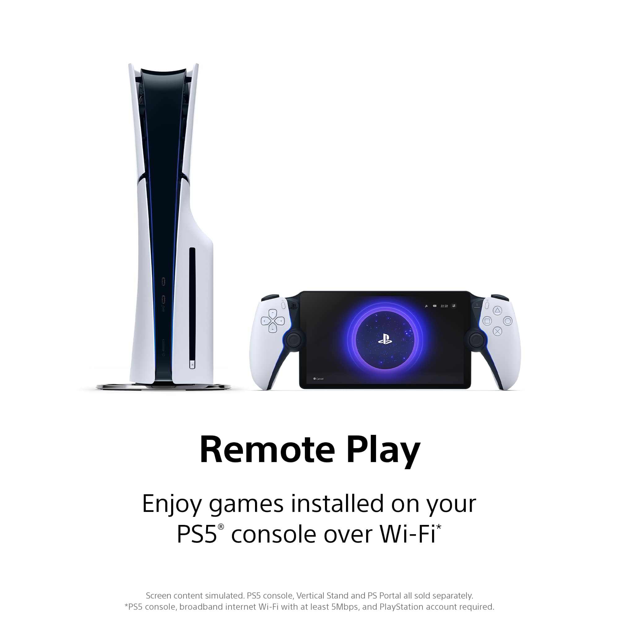 Remote Play
Enjoy games installed on your PS5® console over Wi-Fi*
Screen content simulated. PSS console, Vertical Stand and PS Portal all sold separately.
*PS5 console, broadband internet Wi-Fi with at least 5Mbps, and PlayStation account required.