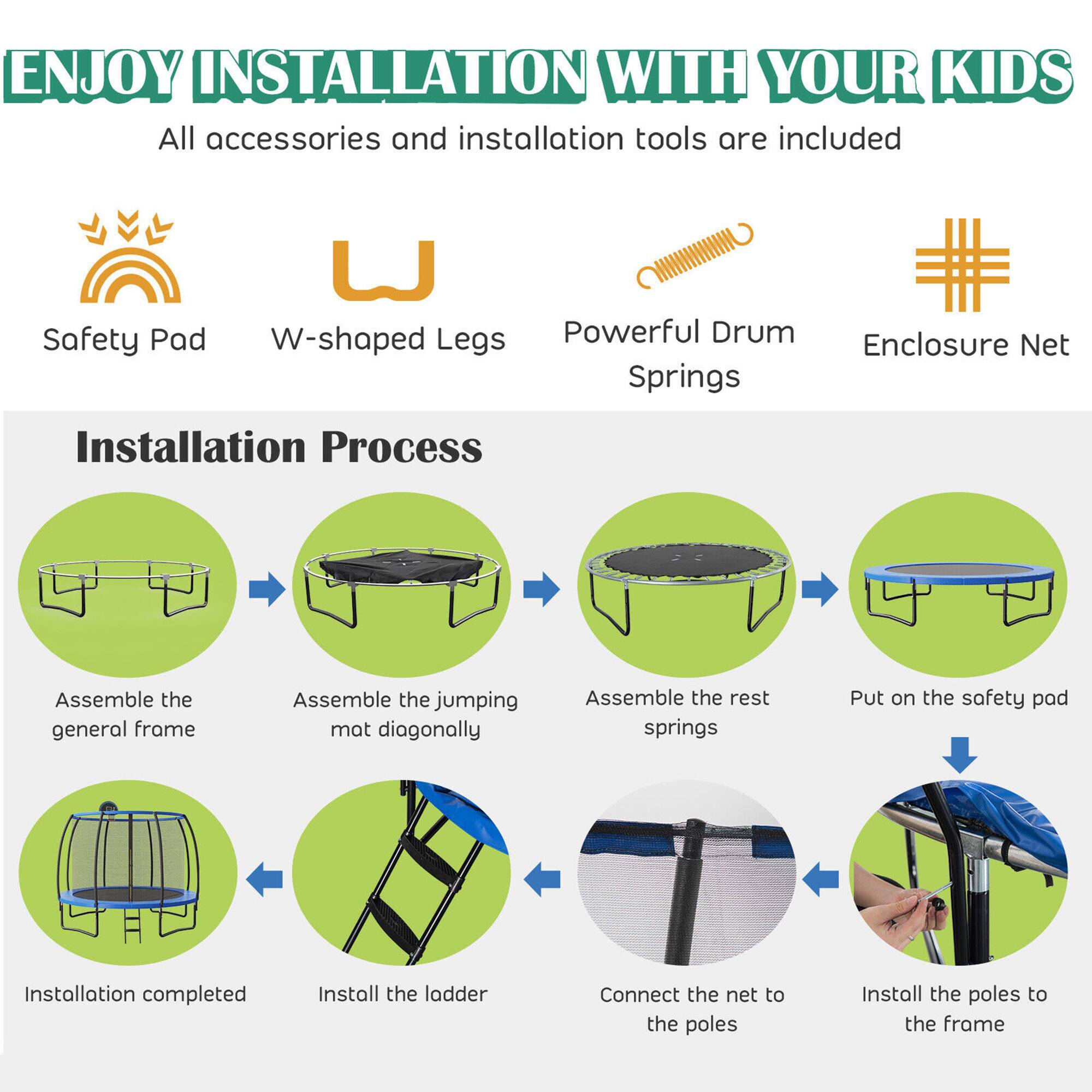 ENJOY INSTALLATION WITH YOUR KIDS  
All accessories and installation tools are included  

Safety Pad  
W-shaped Legs  
Powerful Drum Springs  
Enclosure Net  

Installation Process  
1. Assemble the general frame  
2. Assemble the jumping mat diagonally  
3. Assemble the rest springs  
4. Put on the safety pad  
5. Install the ladder  
6. Connect the net to the poles  
7. Install the poles to the frame  
8. Installation completed