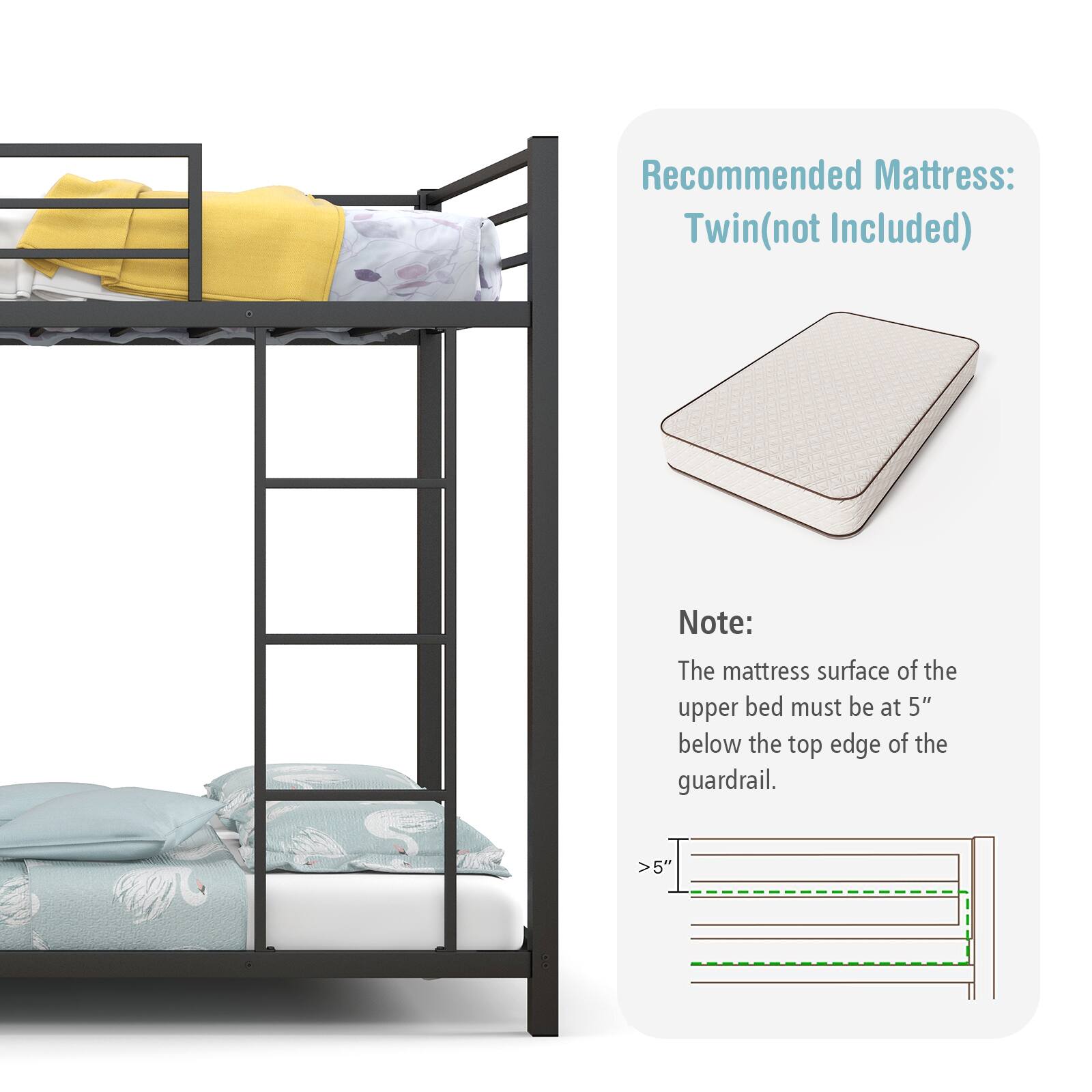 Recommended Mattress: Twin(not Included)

Note: The mattress surface of the upper bed must be at 5" below the top edge of the guardrail. >5"