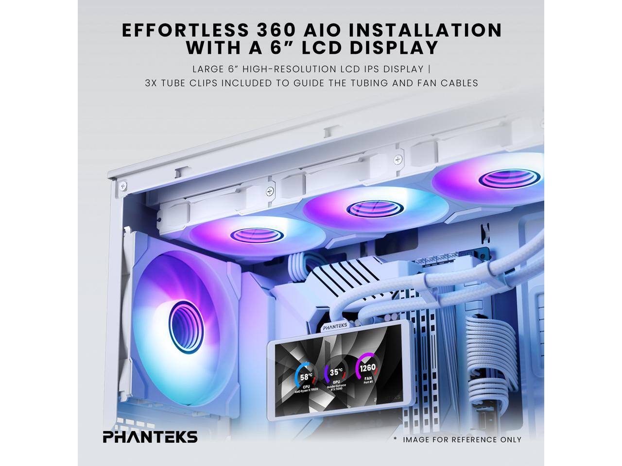EFFORTLESS 360 AIO INSTALLATION WITH A 6" LCD DISPLAY  
LARGE 6" HIGH-RESOLUTION LCD IPS DISPLAY | 3X TUBE CLIPS INCLUDED TO GUIDE THE TUBING AND FAN CABLES  
PHANTEKS 58°C CPU - 35°C GPU - 1260 RPM FAN  
PHANTEKS IMAGE FOR REFERENCE ONLY