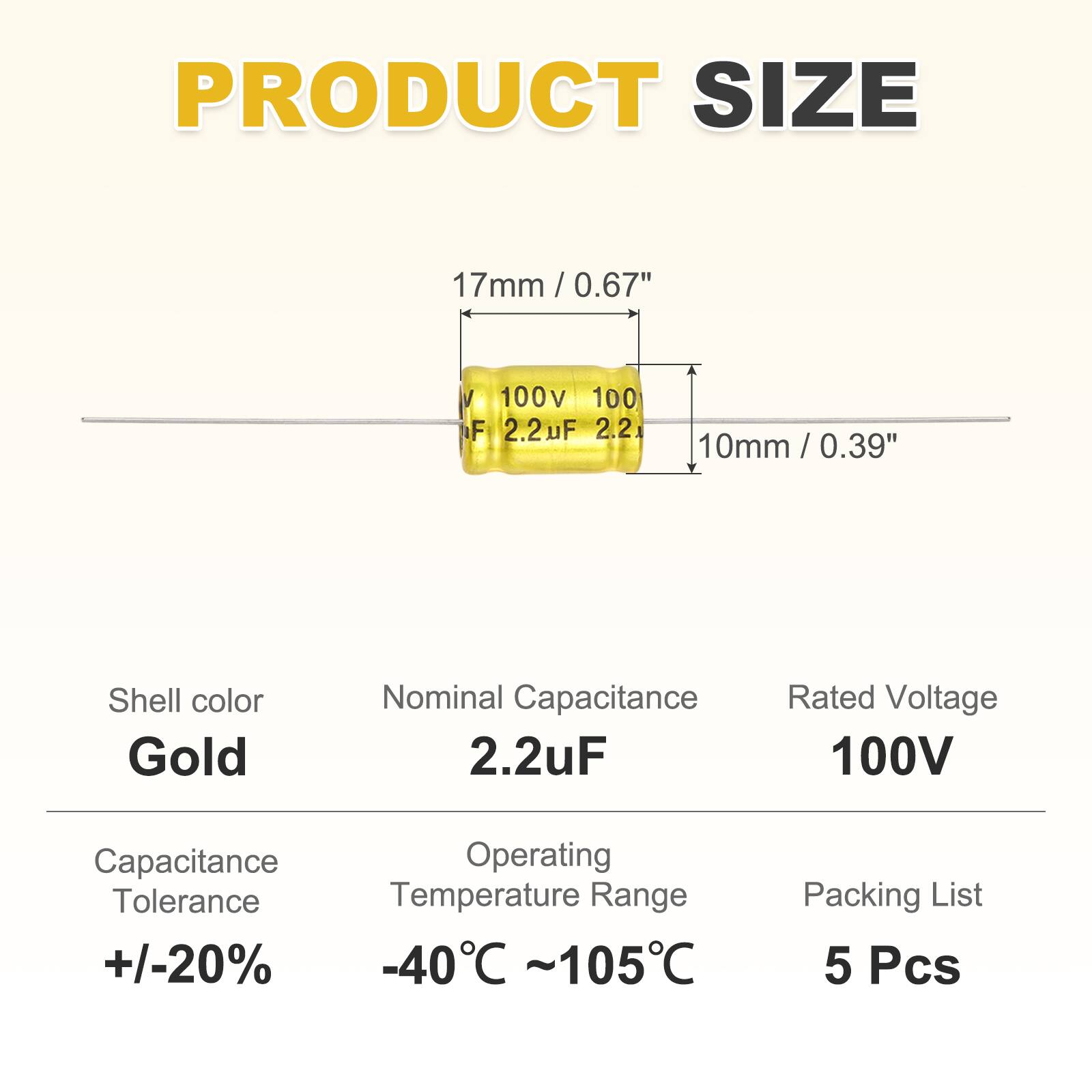 PRODUCT SIZE  
17mm / 0.67"  
10mm / 0.39"  

Shell color: Gold  
Nominal Capacitance: 2.2uF  
Rated Voltage: 100V  

Capacitance Tolerance: +/-20%  
Operating Temperature Range: -40°C ~ 105°C  

Packing List: 5 Pcs
