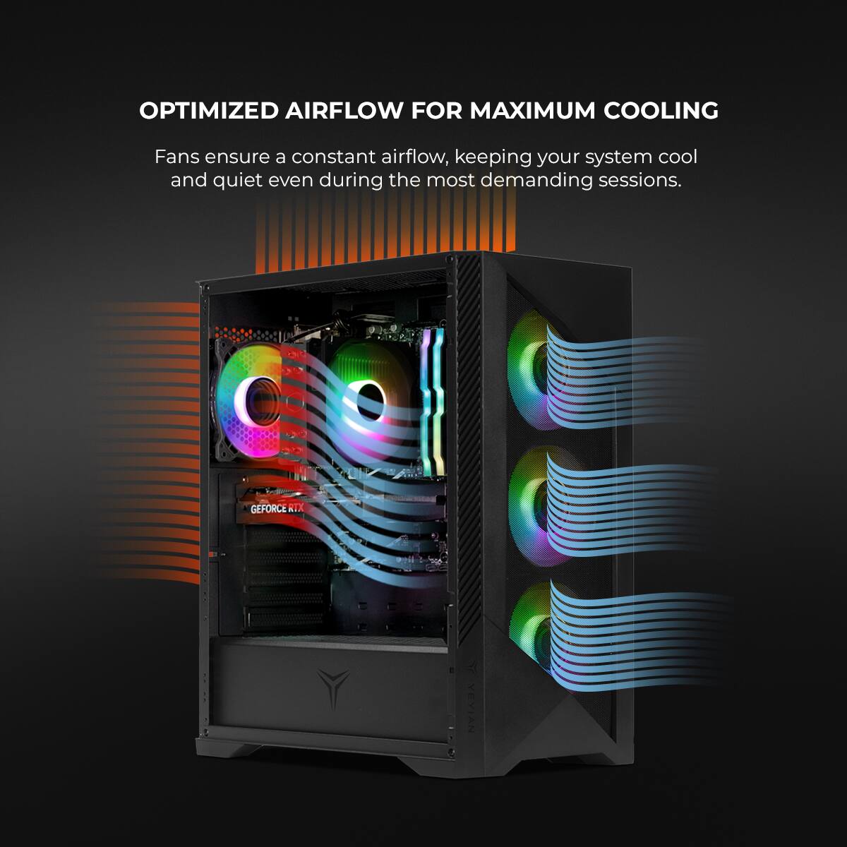 OPTIMIZED AIRFLOW FOR MAXIMUM COOLING

Fans ensure a constant airflow, keeping your system cool and quiet even during the most demanding sessions.