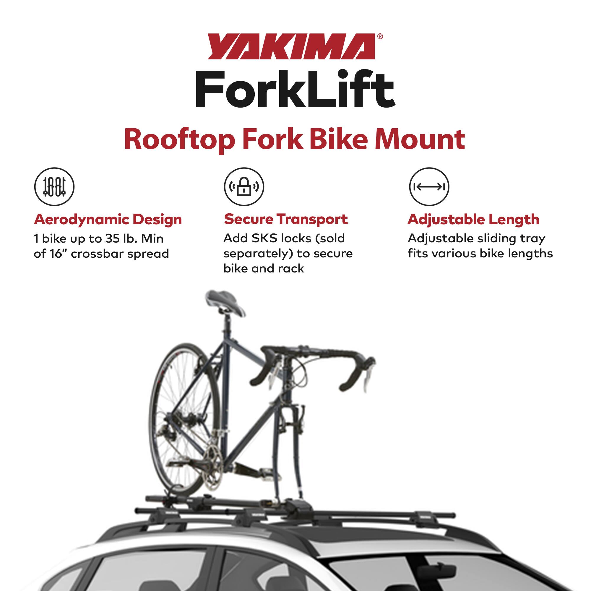 YAKIMA ForkLift  
Rooftop Fork Bike Mount  

Aerodynamic Design  
1 bike up to 35 lb. Min of 16" crossbar spread  

Secure Transport  
Add SKS locks (sold separately) to secure bike and rack  

Adjustable Length  
Adjustable sliding tray fits various bike lengths