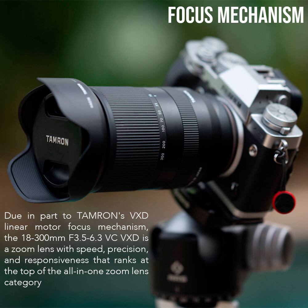 FOCUS MECHANISM

Due in part to TAMRON's VXD linear motor focus mechanism, the 18-300mm F3.5-6.3 VC VXD is a zoom lens with speed, precision, and responsiveness that ranks at the top of the all-in-one zoom lens category.