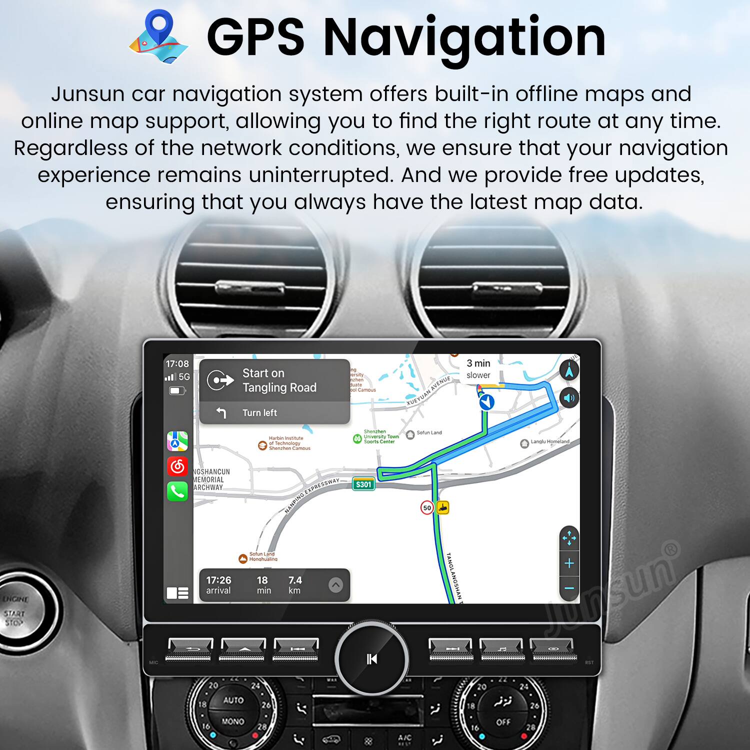 GPS Navigation

Junsun car navigation system offers built-in offline maps and online map support, allowing you to find the right route at any time. Regardless of the network conditions, we ensure that your navigation experience remains uninterrupted. And we provide free updates, ensuring that you always have the latest map data.

17:08  
5G  
Start on Tangling Road  
Turn left  
3 min  
Slower  
Matter mattuta  
mAnn Senctes Lameas  
Snecghen unvensy  
o nngto  
SArcana  
ENGINE START STOP  
GSMANCUN MEMORIAL ARCHWAY PRESSWAY  
5301 NAMPING  
Sotus L2 onhuae  

17:26  
18  
7.4 arrival min km  
20 24 AUTO  
18 26 so + PANGLANOSHAN  
ursun  
22 20 24  
8  
26 16 MONO  
28 A.IC  
16 OFF 28