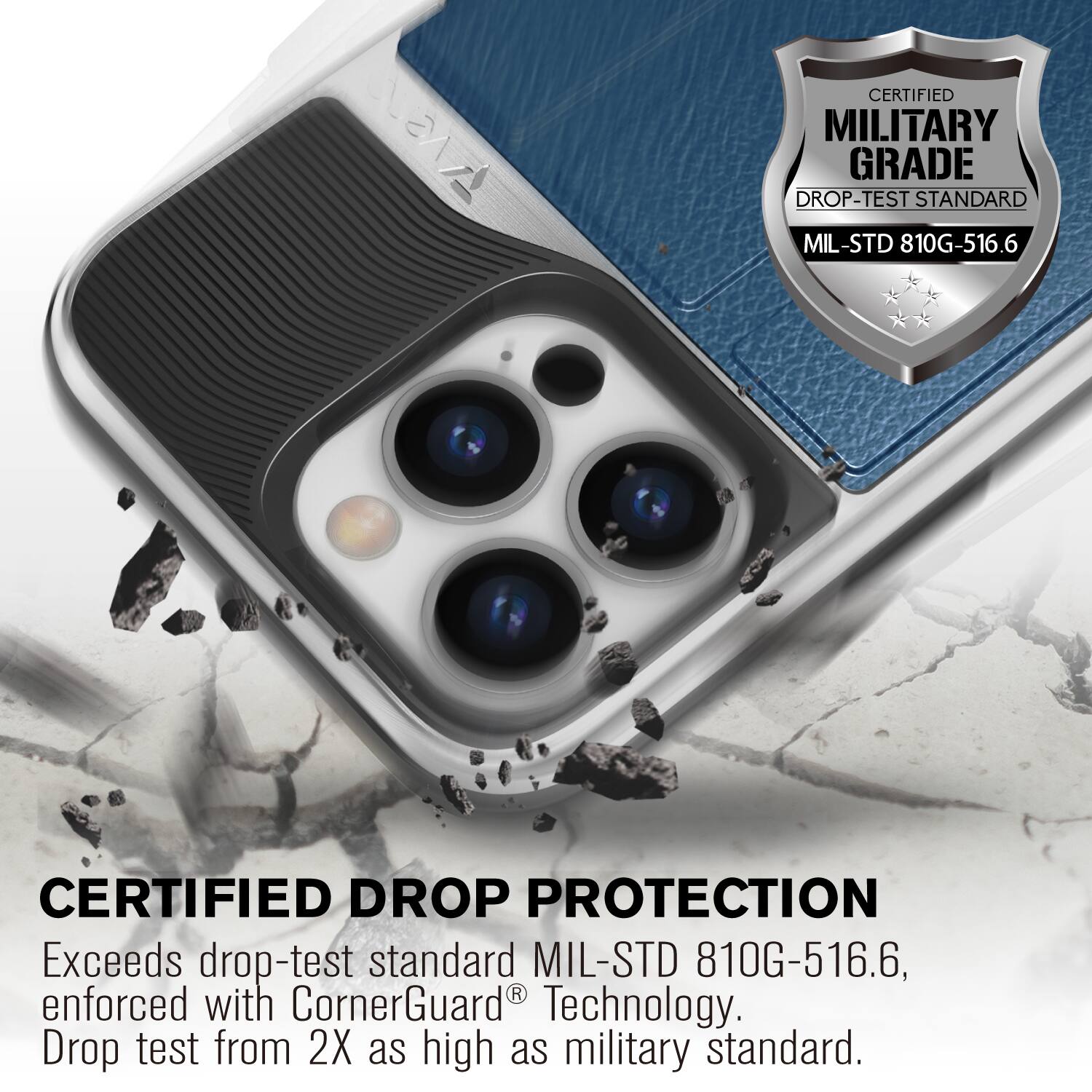 CERTIFIED MILITARY GRADE DROP-TEST STANDARD MIL-STD 810G-516.6
CERTIFIED DROP PROTECTION
Exceeds drop-test standard MIL-STD 810G-516.6, enforced with CornerGuard® Technology.
Drop test from 2X as high as military standard.