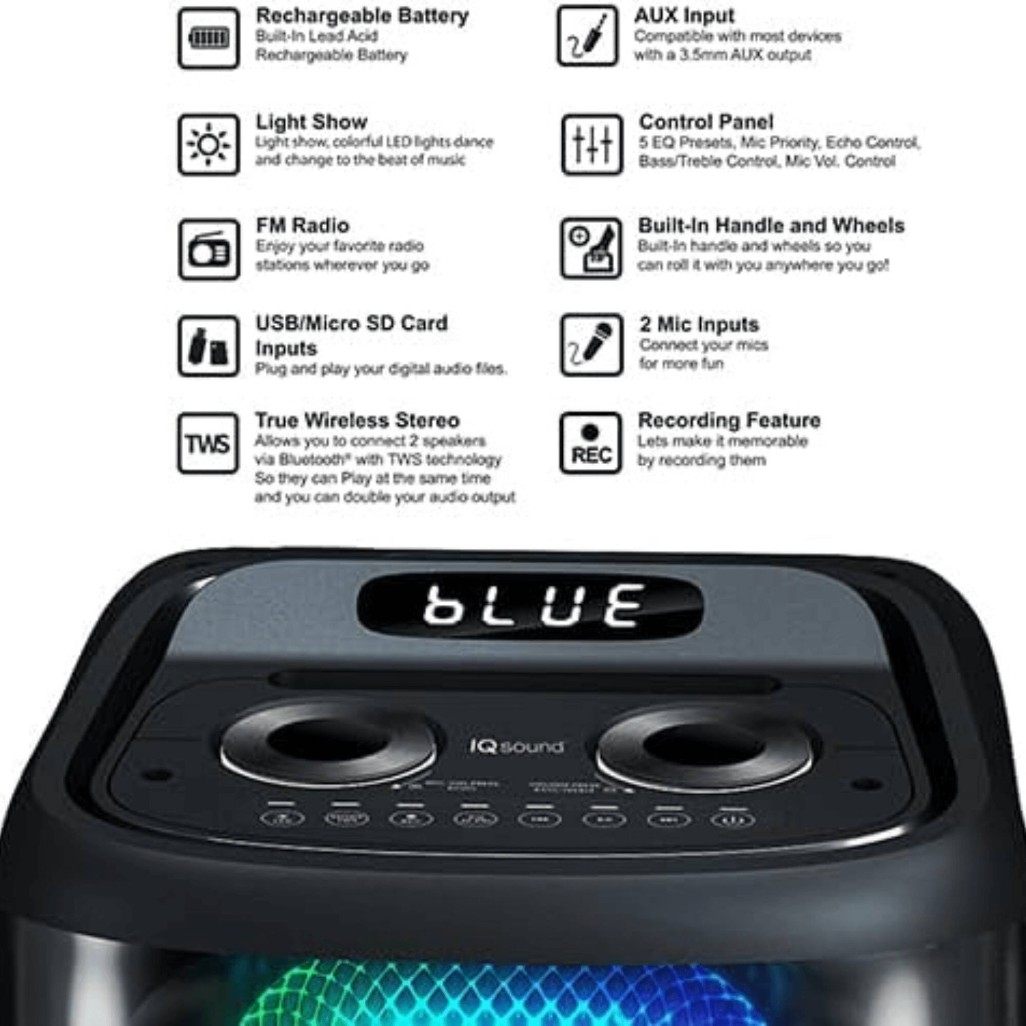 - Rechargeable Battery: Built-In Lead Acid Rechargeable Battery
- Light Show: Light show, colorful LED lights dance and change to the beat of music
- FM Radio: Enjoy your favorite radio stations wherever you go
- USB/Micro SD Card Inputs: Plug and play your digital audio files
- True Wireless Stereo (TWS): Allows you to connect 2 speakers via Bluetooth with TWS technology so they can play at the same time and you can double your audio output
- AUX Input: Compatible with most devices with a 3.5mm AUX output
- Control Panel: 5 EQ Presets, Mic Priority, Echo Control, Bass/Treble Control, Mic Vol. Control
- Built-In Handle and Wheels: Built-in handle and wheels so you can roll it with you anywhere you go
- 2 Mic Inputs: Connect your mics for more fun
- Recording Feature: Lets make it memorable by recording them
- BLUETECH SOUND