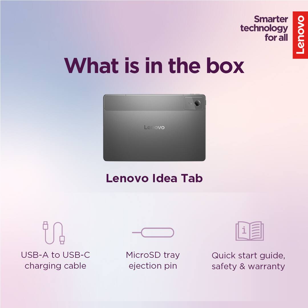 Smarter technology for all  
Lenovo  

What is in the box  

Lenovo Idea Tab  

- USB-A to USB-C charging cable  
- MicroSD tray ejection pin  
- Quick start guide, safety & warranty