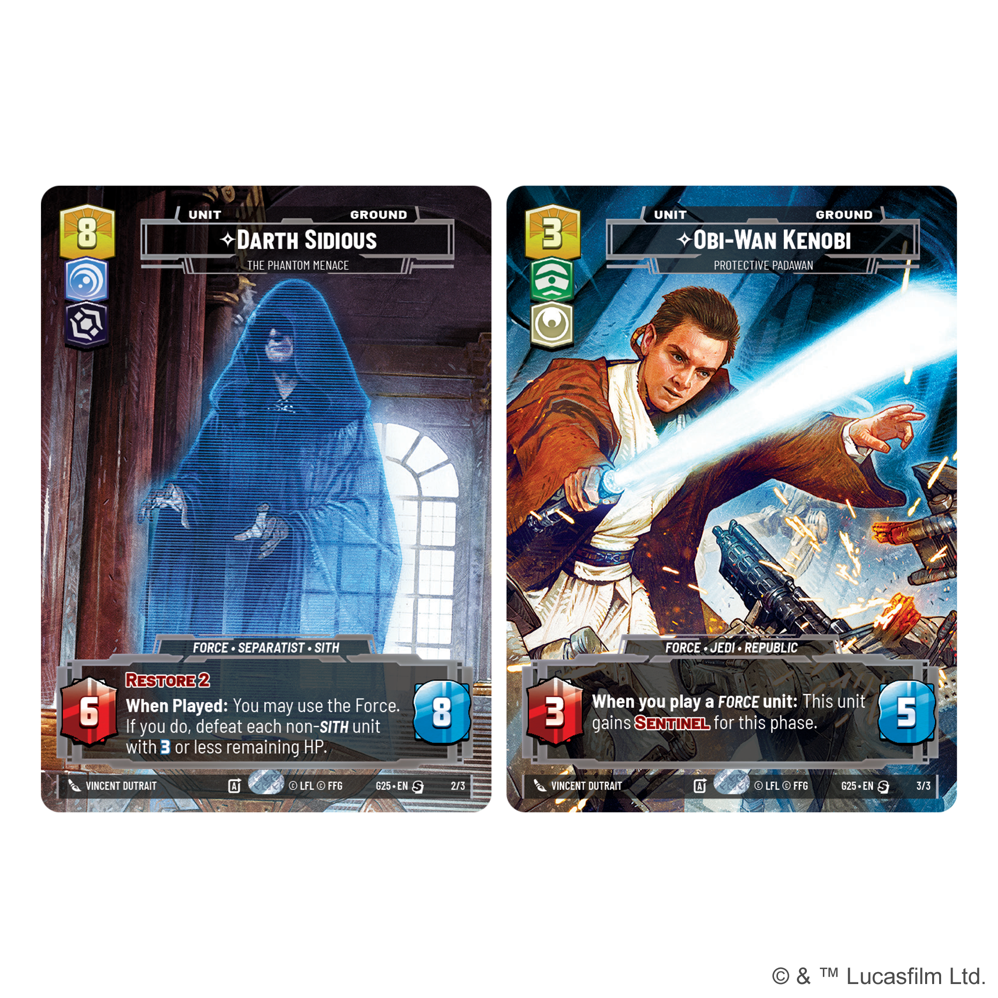 8 UNIT GROUND DARTH SIDIOUS THE PHANTOM MENACE 3 UNIT GROUND OBI-WAN KENOBI PROTECTIVE PADAWAN FORCE SEPARATIST SITH FORCE JEDI REPUBLIC RESTORE 2 When Played: You may use the Force. If you do, defeat each non-SITH unit with 3 or less remaining HP. 8 When you play a FORCE unit: This unit gains SENTINEL for this phase. 5 VINCENT DUTRAIT A L C FFS G25-LN S 2/3 VINCENT DUTRAIT A L C FFG G2S-EN 3/3