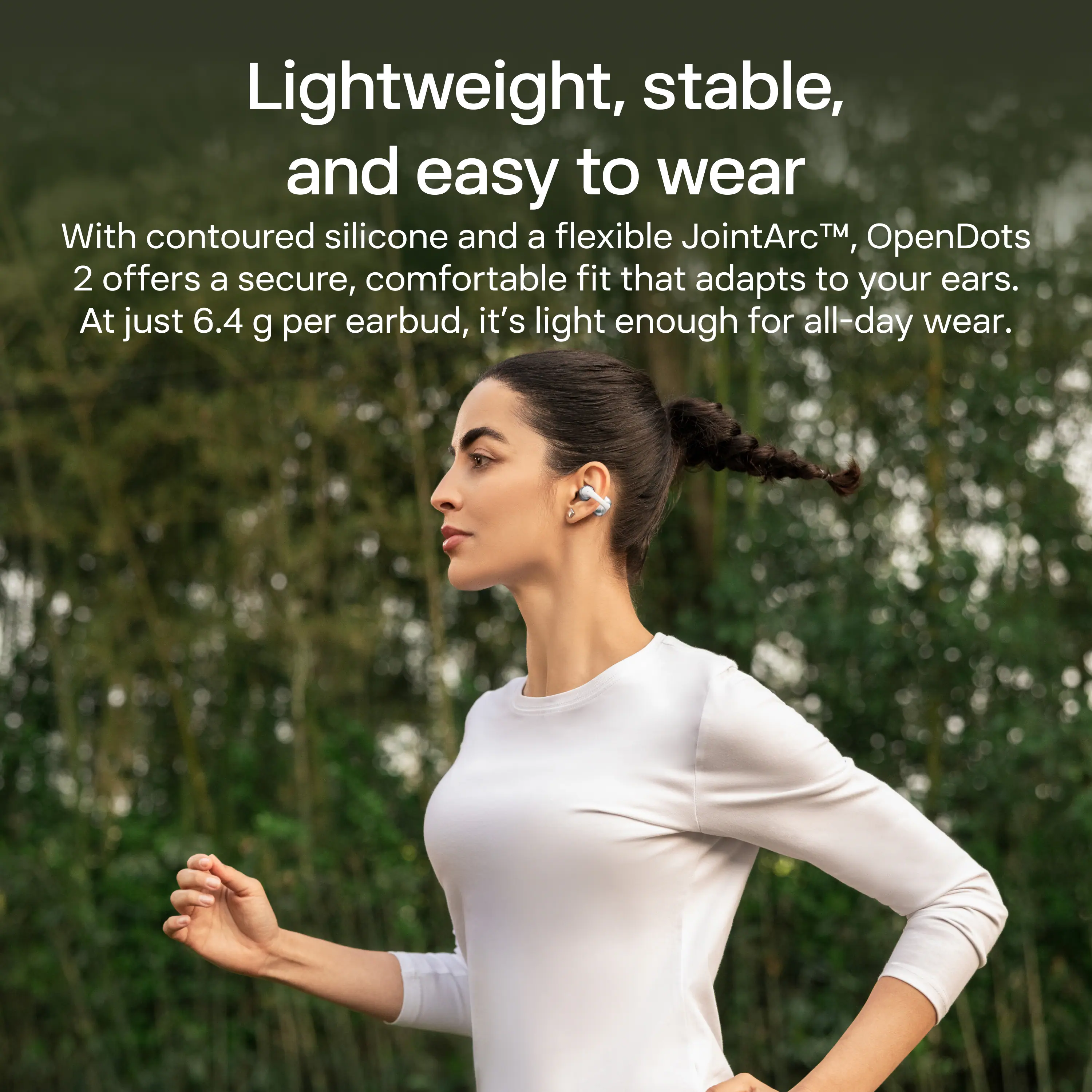 Lightweight, stable, and easy to wear. With contoured silicone and a flexible JointArc™, OpenDots 2 offers a secure, comfortable fit that adapts to your ears. At just 6.4 g per earbud, it's light enough for all-day wear.