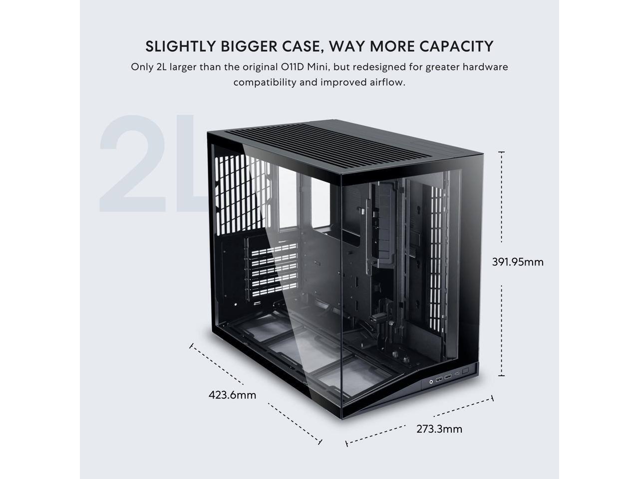 SLIGHTLY BIGGER CASE, WAY MORE CAPACITY  
Only 2L larger than the original O11D Mini, but redesigned for greater hardware compatibility and improved airflow.  

2L  
391.95mm  
423.6mm  
273.3mm
