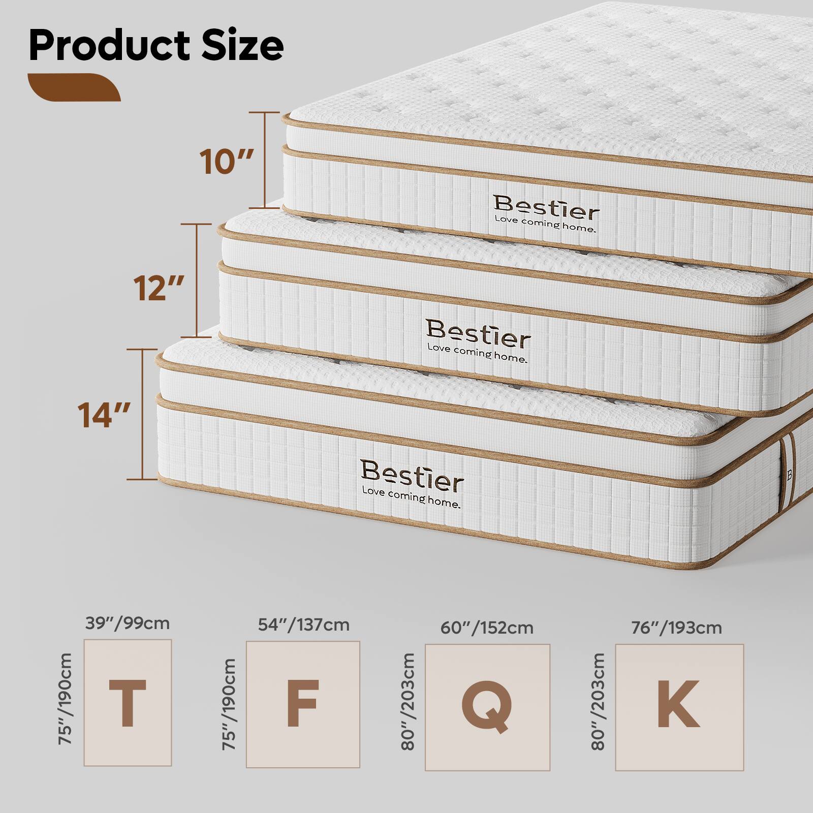 Product Size

10" Bestier Love coming home.

12" Bestier Love coming home.

14" Bestier Love coming home.

39"/99cm 75"/190cm T

54"/137cm 75"/190cm F

60"/152cm 80"/203cm Q

76"/193cm 80"/203cm K