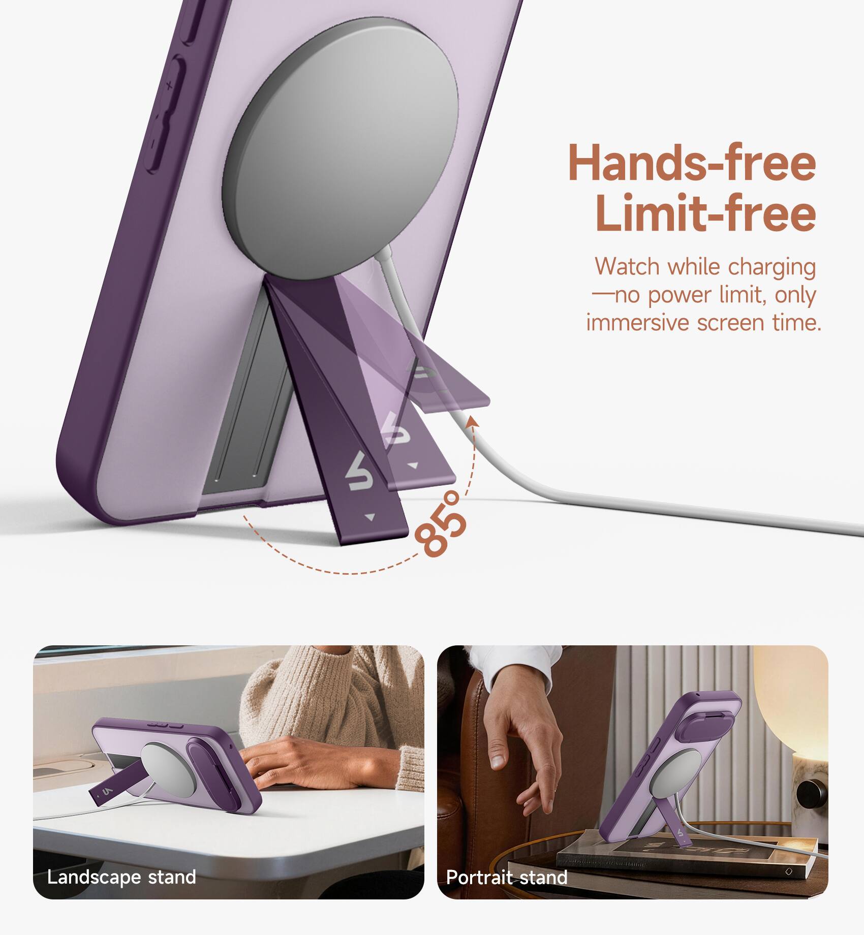 Hands-free Limit-free  
Watch while charging - no power limit, only immersive screen time.  

S 85  
Landscape stand  
Portrait stand