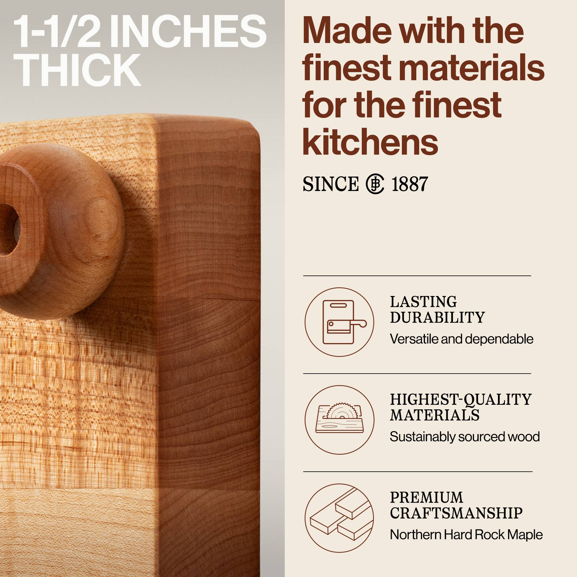 1-1/2 INCHES THICK

Made with the finest materials for the finest kitchens

SINCE 1887

LASTING DURABILITY
Versatile and dependable

HIGHEST-QUALITY MATERIALS
Sustainably sourced wood

PREMIUM CRAFTSMANSHIP
Northern Hard Rock Maple