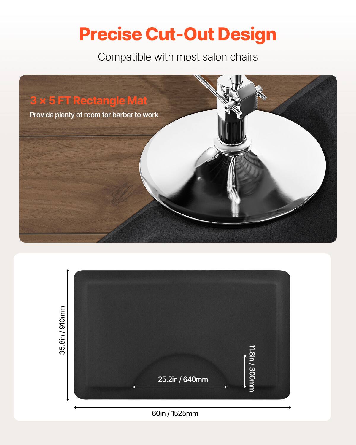 Precise Cut-Out Design
Compatible with most salon chairs
3 x 5 FT Rectangle Mat
Provide plenty of room for barber to work
35.8in / 910mm
25.2in / 640mm
11.8in / 300mm
60in / 1525mm