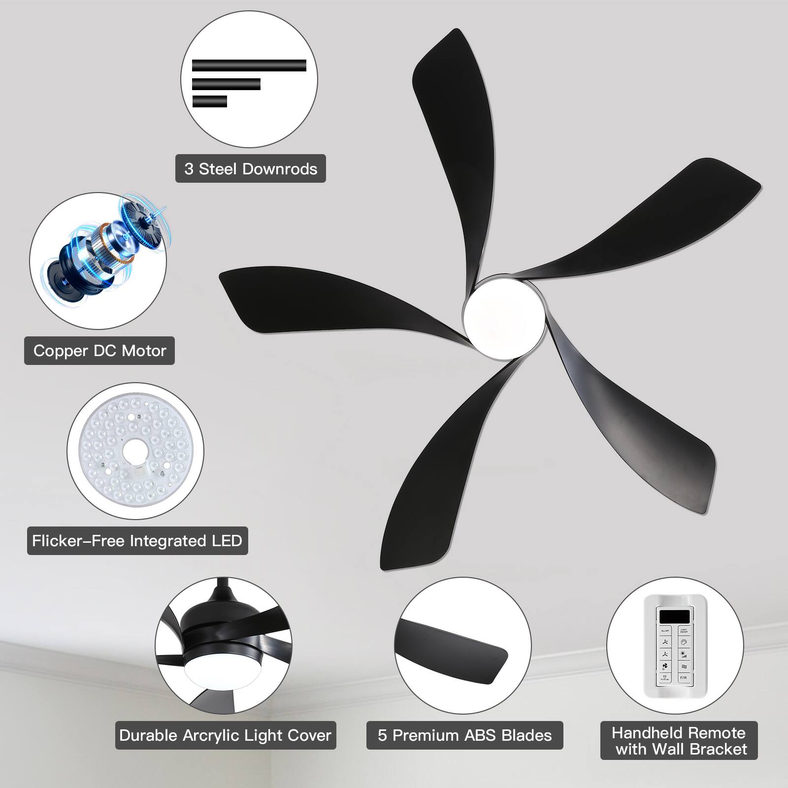 3 Steel Downrods  
Copper DC Motor  
Flicker-Free Integrated LED  
Durable Acrylic Light Cover  
5 Premium ABS Blades  
Handheld Remote with Wall Bracket