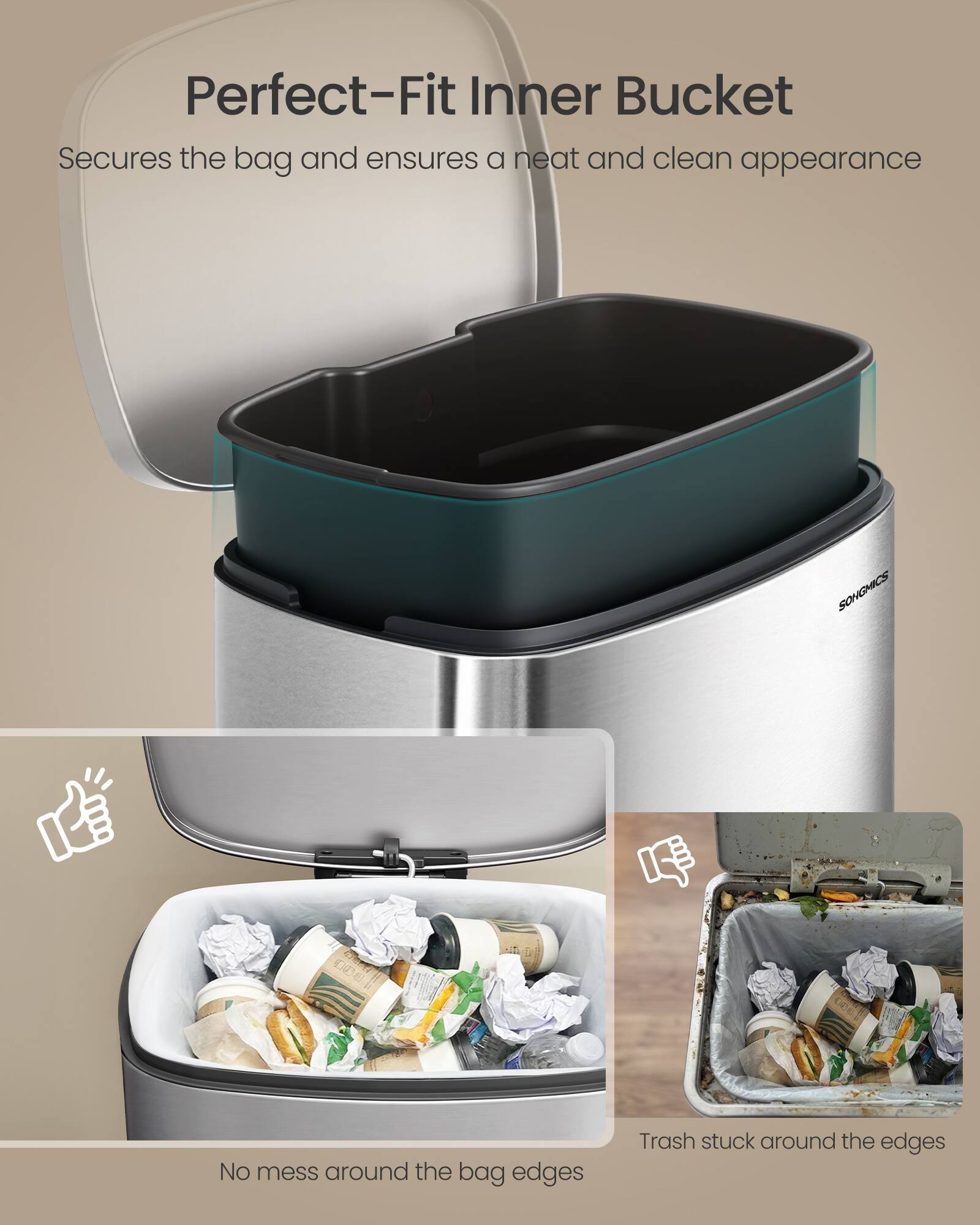 Perfect-Fit Inner Bucket  
Secures the bag and ensures a neat and clean appearance  

No mess around the bag edges  

Trash stuck around the edges