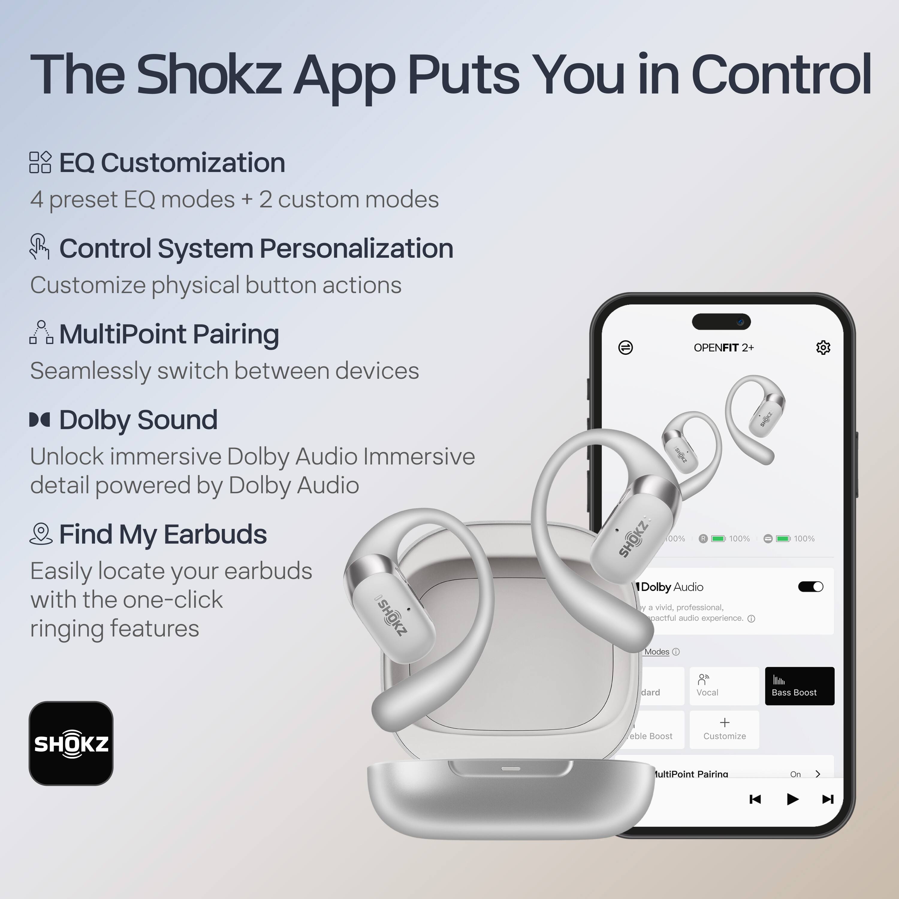 The Shokz App Puts You in Control

- **EQ Customization**
  - 4 preset EQ modes + 2 custom modes

- **Control System Personalization**
  - Customize physical button actions

- **MultiPoint Pairing**
  - Seamlessly switch between devices

- **Dolby Sound**
  - Unlock immersive Dolby Audio Immersive detail powered by Dolby Audio

- **Find My Earbuds**
  - Easily locate your earbuds with the one-click ringing features

---

**SHOKZ OPENFIT 2+**

- **Dolby Audio**
  - Enjoy a vivid, professional, and spectacular audio experience.

- **Modes**
  - Standard
  - Vocal
  - Bass Boost
  - Custom

- **MultiPoint Pairing**
  - On