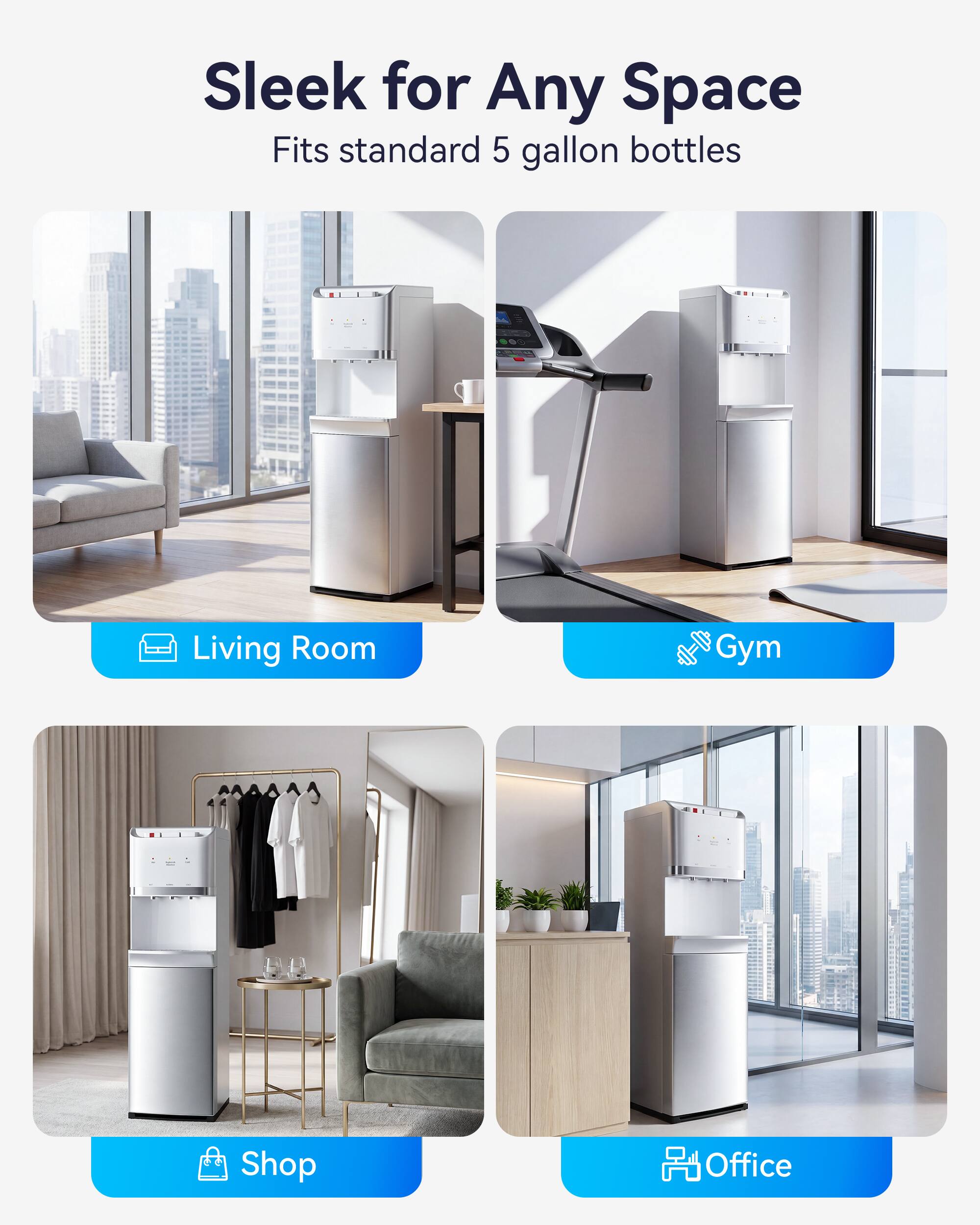 Sleek for Any Space  
Fits standard 5 gallon bottles

Living Room  
Gym  
Shop  
Office