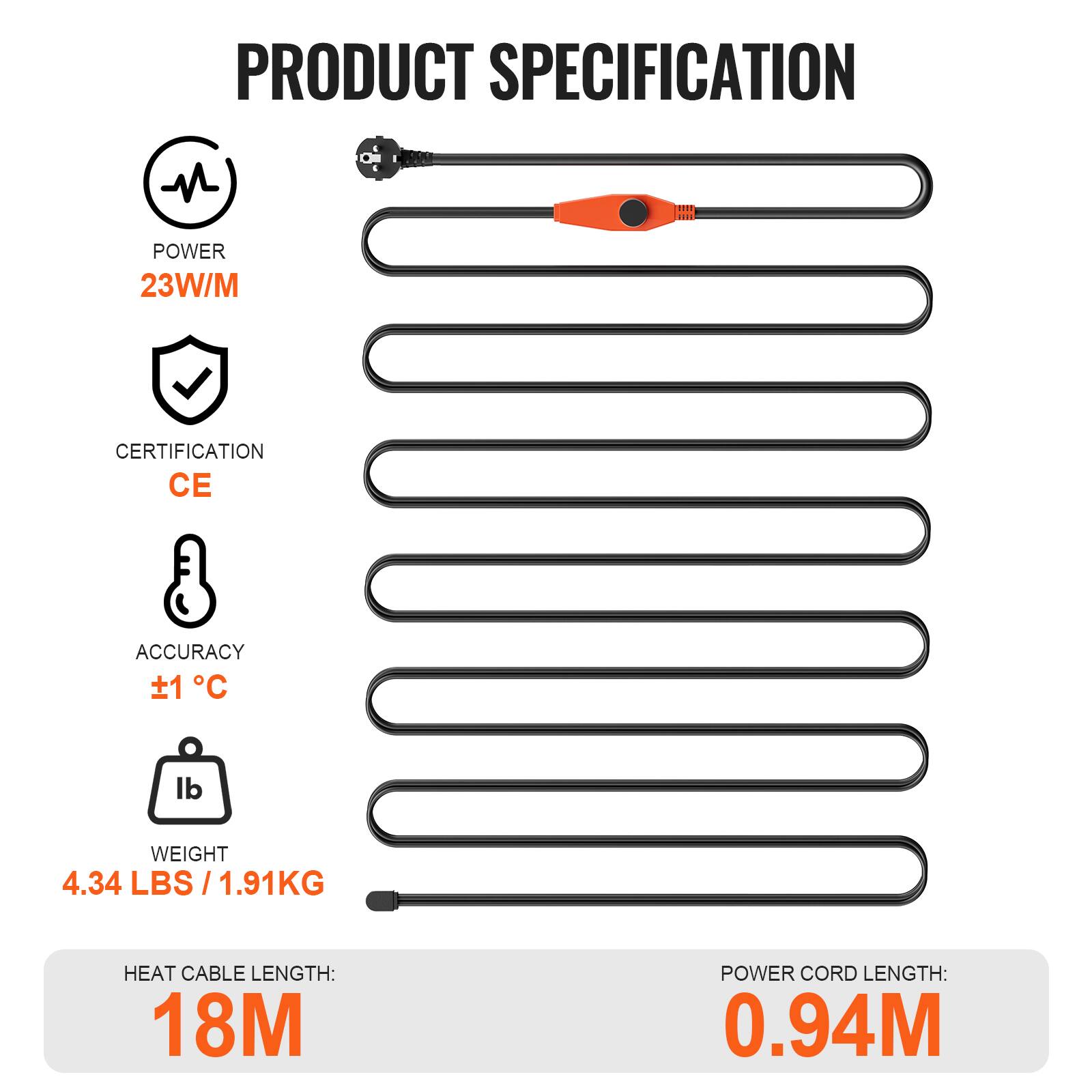 PRODUCT SPECIFICATION  
POWER: 23W/M  
CERTIFICATION: CE  
ACCURACY: ±1°C  
WEIGHT: 4.34 LBS / 1.91KG  
HEAT CABLE LENGTH: 18M  
POWER CORD LENGTH: 0.94M