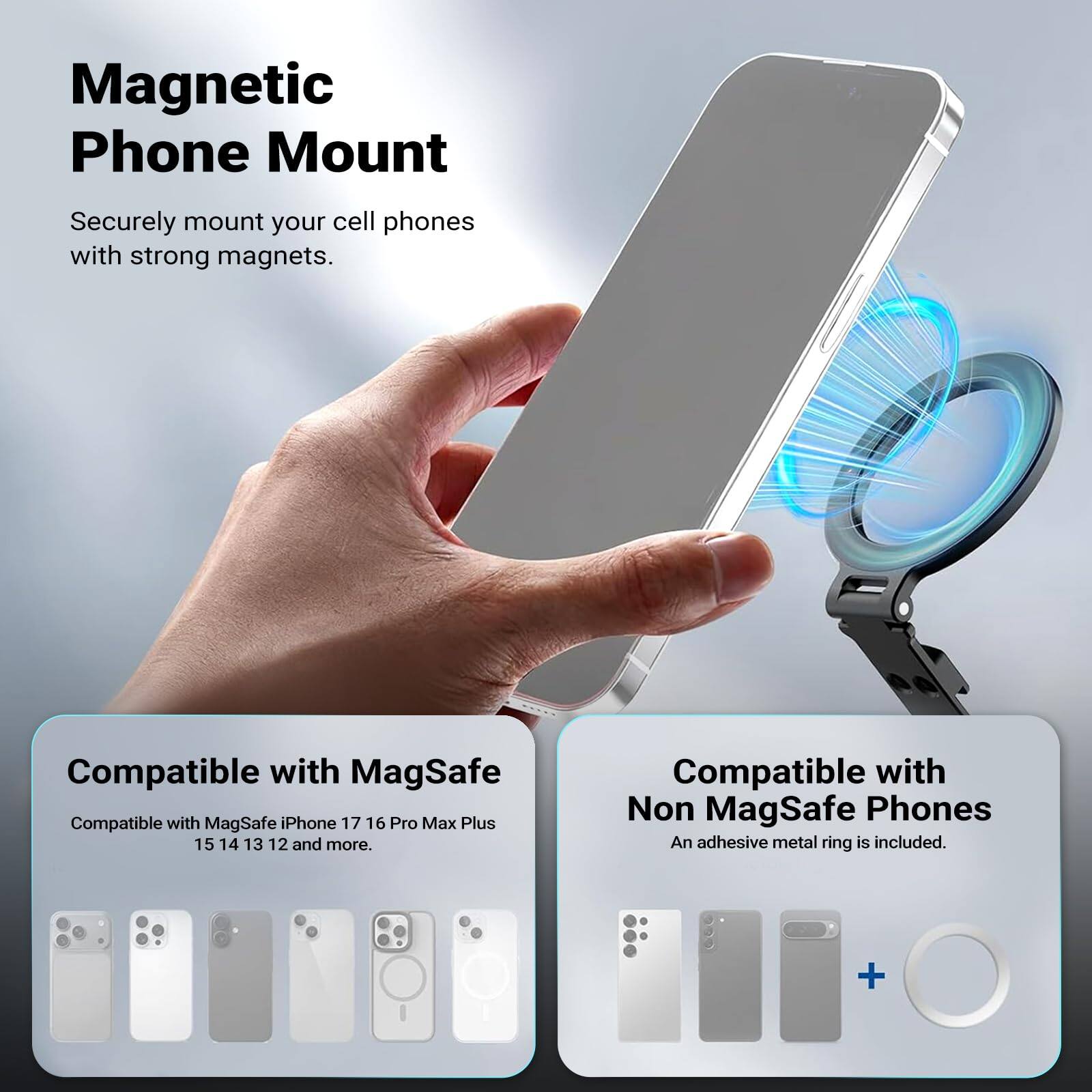 Magnetic Phone Mount

Securely mount your cell phones with strong magnets.

Compatible with MagSafe
Compatible with MagSafe iPhone 17, 16, Pro Max Plus, 15, 14, 13, 12 and more.

Compatible with Non MagSafe Phones
An adhesive metal ring is included.