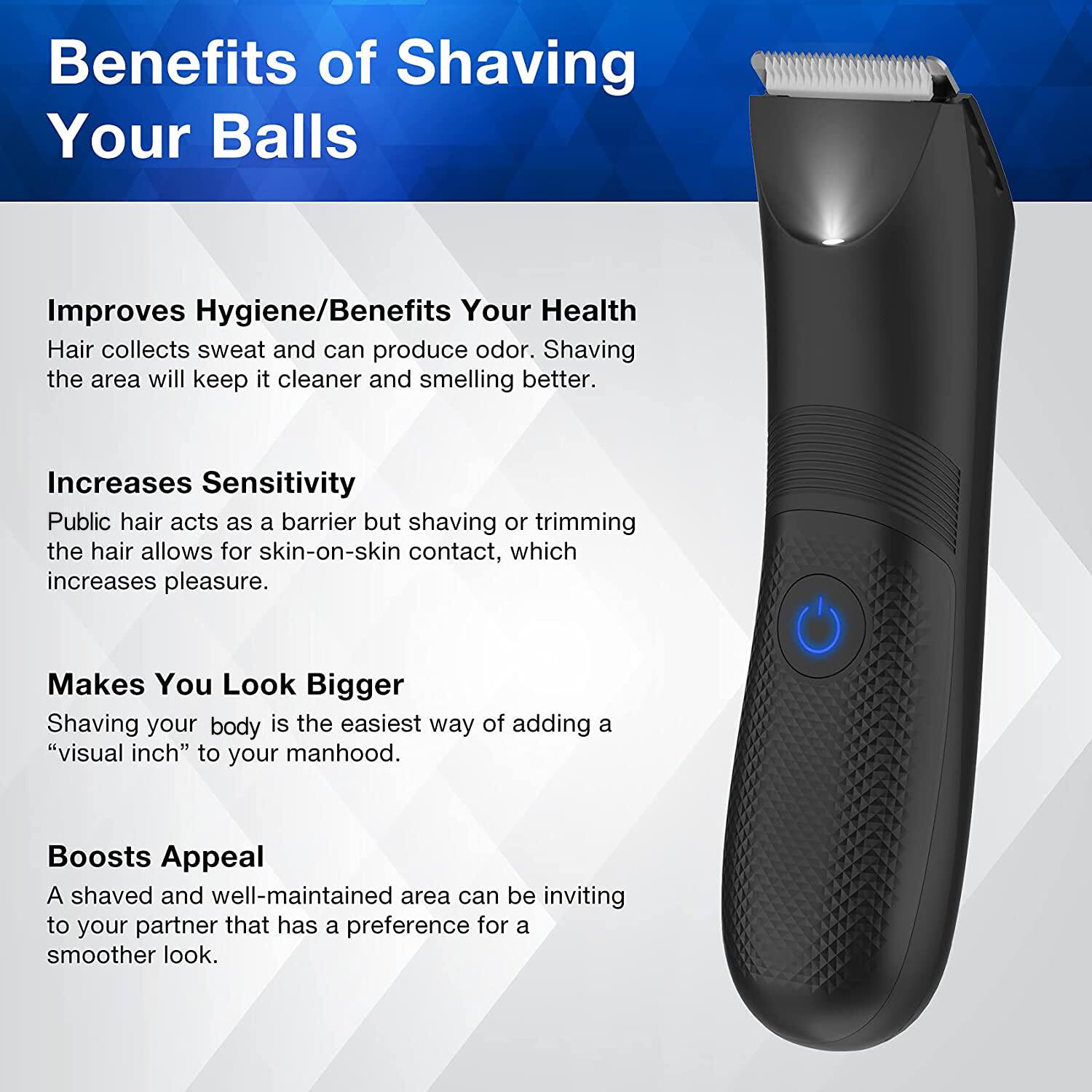 Benefits of Shaving Your Balls

Improves Hygiene/Benefits Your Health
Hair collects sweat and can produce odor. Shaving the area will keep it cleaner and smelling better.

Increases Sensitivity
Public hair acts as a barrier but shaving or trimming the hair allows for skin-on-skin contact, which increases pleasure.

Makes You Look Bigger
Shaving your body is the easiest way of adding a "visual inch" to your manhood.

Boosts Appeal
A shaved and well-maintained area can be inviting to your partner that has a preference for a smoother look.