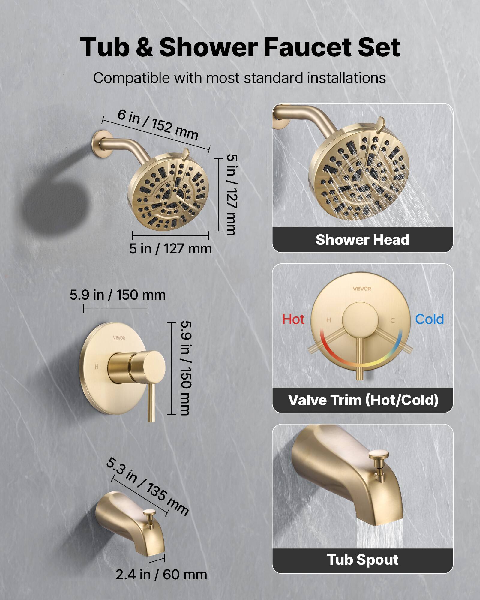 Tub & Shower Faucet Set  
Compatible with most standard installations  

- Shower Head: 6 in / 152 mm, 5 in / 127 mm, 5.9 in / 150 mm  
- Valve Trim (Hot/Cold): 5.9 in / 150 mm, 5.3 in / 135 mm  
- Tub Spout: 2.4 in / 60 mm
