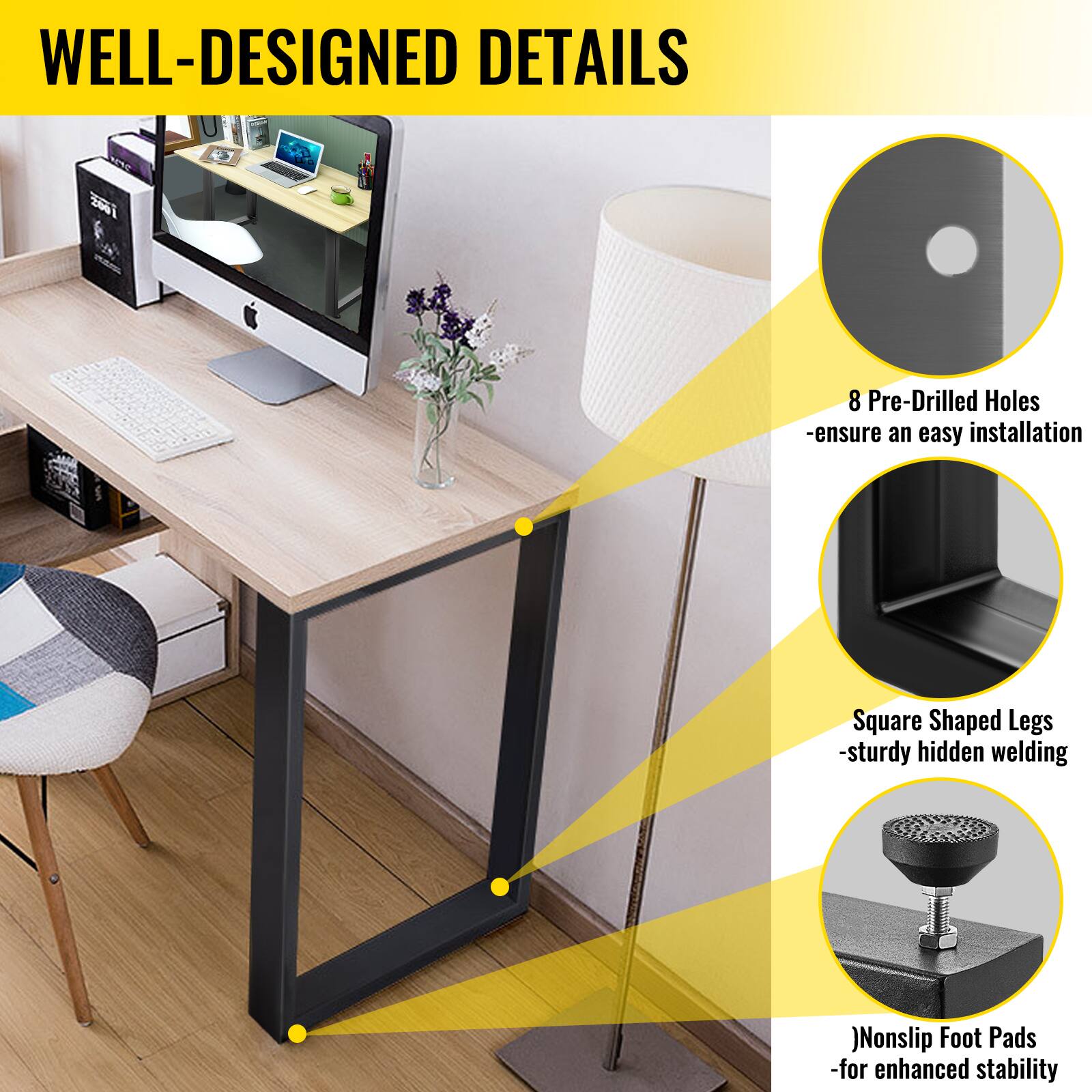 WELL-DESIGNED DETAILS
8 Pre-Drilled Holes -ensure an easy installation
Square Shaped Legs -sturdy hidden welding
Nonslip Foot Pads -for enhanced stability