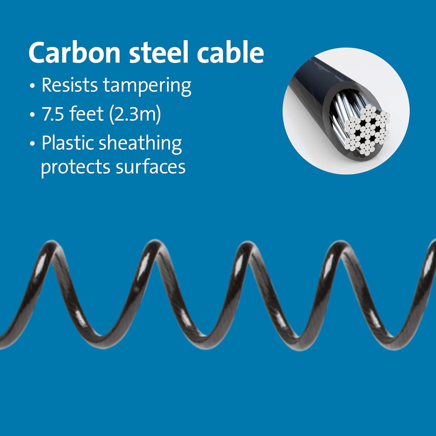 Carbon steel cable  
- Resists tampering  
- 7.5 feet (2.3m)  
- Plastic sheathing protects surfaces