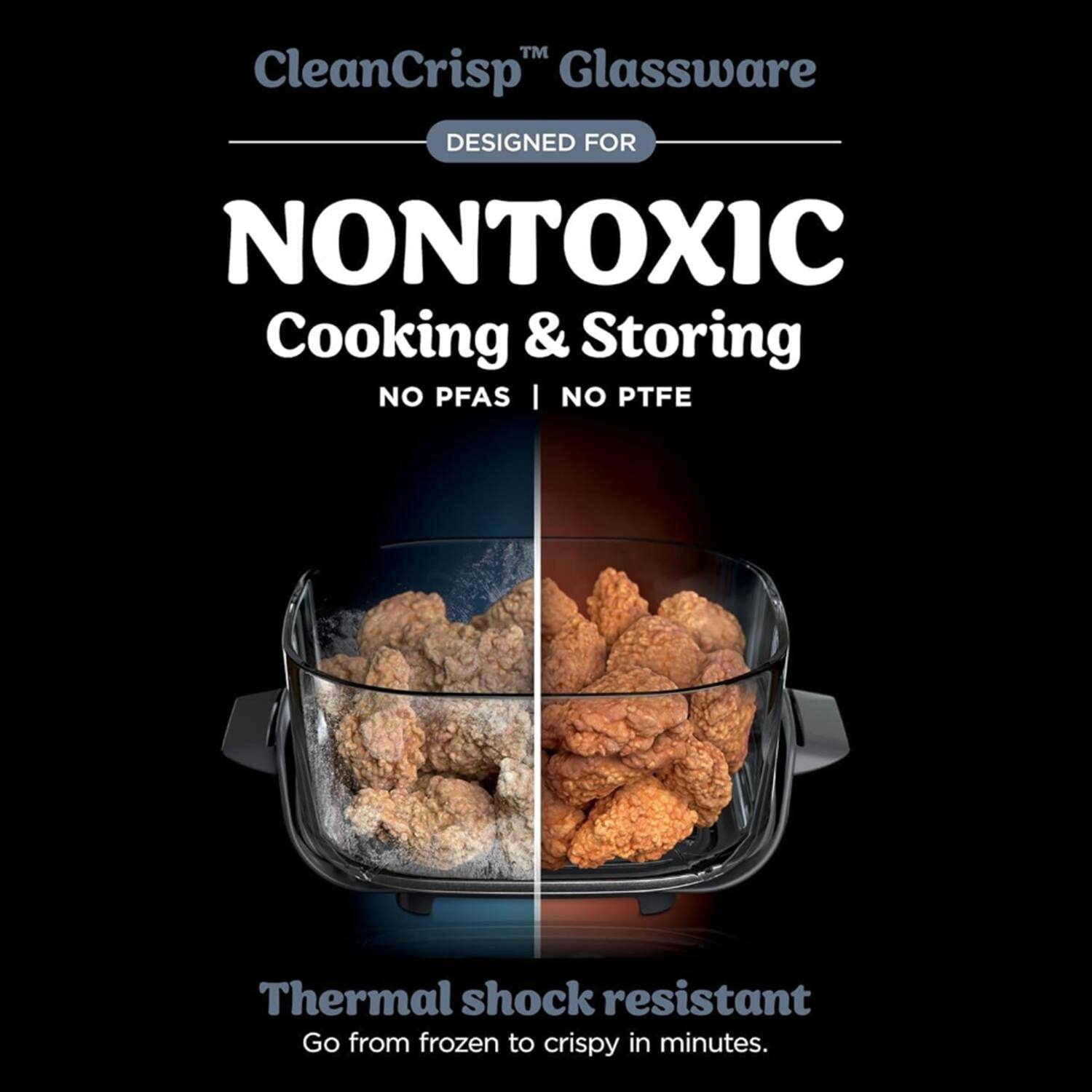 CleanCrisp™ Glassware  
DESIGNED FOR NONTOXIC Cooking & Storing  
NO PFAS | NO PTFE  
Thermal shock resistant  
Go from frozen to crispy in minutes.