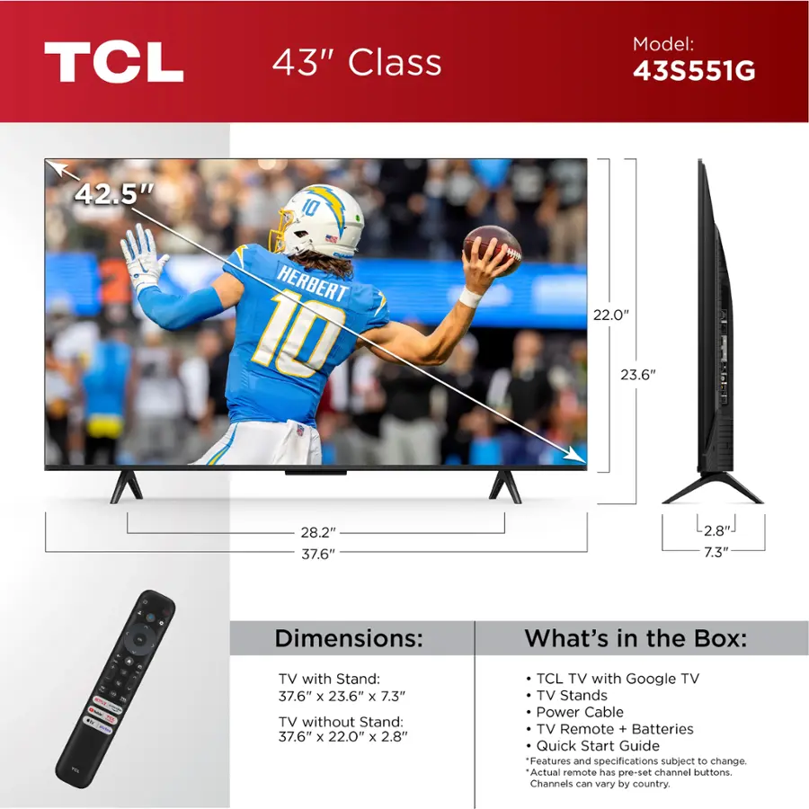 TCL 43" Class Model: 43S551G 42.5" 10 CO - HERBERT 10 H 22.0" 23.6" 28.2" 37.6" 2.8" 7.3" . - Dimensions: What's in the Box: - - - - - - - - - - - - - - - - - - - - - - - - - - - - - - - - - - - - - - - - - - - - - - - - - - - - - - - - - - - - - - - - - - - - - - - - - - - - - - - - - - - - - - - - - - - - - - - - - - - - - - - - - - - - - - - - - - - - - - - - - - - - - - - - - - - - - - - - - - - - - - - - - - - - - - - - - - - - - - - - - - - - - - - - - - - - - - - - - - - - - - - - - - - - - - - - - - - - - - - - - - - - - - - - - - - - - - - - - - - - - - - - - - - - - - - - - - - - - - - - - - - - - - - - - - - - - - - - - - - - - - - - - - - - - - - - - - - - - - - - - - - - - - - - - - - - - - - - - - - - - - - - - - - - - - - - - - - - - - - - - - - - - - - - - - - - - - - - - - - - - - - - - - - - - - - - - - - - - - - - - - - - - - - - - - - - - - - - - - - - - - - - - - - - - - - - - - - - - - - - - - - - - - - - - - - - - - - - - - - - - - - - - - - - - -