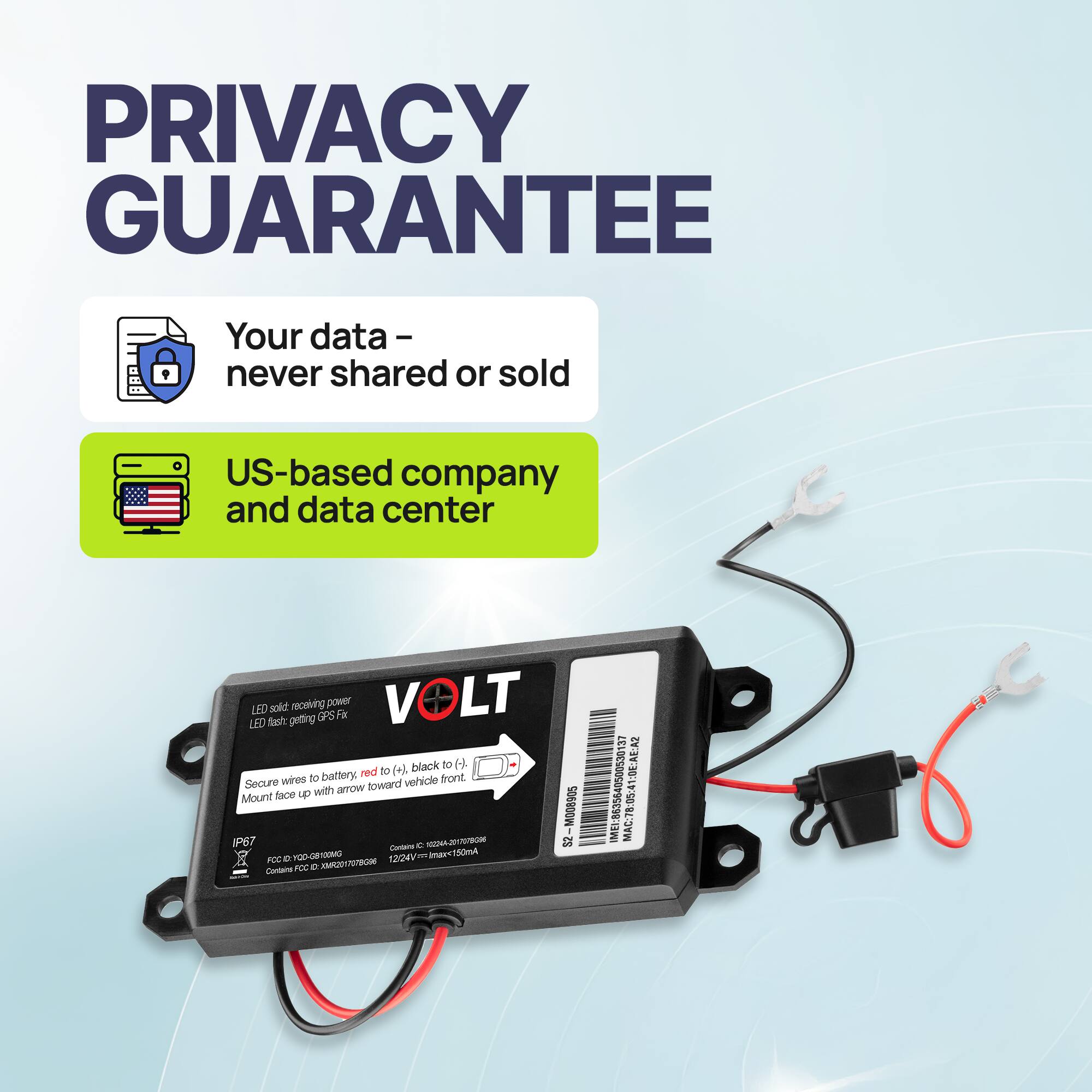 **PRIVACY GUARANTEE**

- Your data - never shared or sold
- US-based company and data center

**VOLT**

LED solid = receiving power  
LED flash = getting GPS fix

Secure wires to battery, red to (+), black to (-).  
Mount face up with arrow toward vehicle front.

IP67  
FCC ID: YUO20170906  
CE: EN55013  
P: 12/24V = 1A max  
12/24V = 1A max  
12/24V = 1A max  
12/24V = 1A max  
12/24V = 1A max  
12/24V = 1A max  
12/24V = 1A max  
12/24V = 1A max  
12/24V = 1A max  
12/24V = 1A max  
12/24V = 1A max  
12/24V = 1A max  
12/24V = 1A max  
12/24V = 1A max  
12/24V = 1A max  
12/24V = 1A max  
12/24V = 1A max  
12/24V = 1A max  
12/24V = 1A max  
12/24V = 1A max  
12/24V = 1A max  
12/24V = 1A max  
12/24V = 1A max  
12/24V = 1A max  
12/24V = 1A max  
12/24V = 1A max  
12/24V = 1A max  
12/24V = 1A max  
12/24V = 1A max  
12/24V = 1A max  
12/24V = 1A max  
12/24V = 1A max  
12/24V = 1A max  
12/24V = 1A max  
12/24V