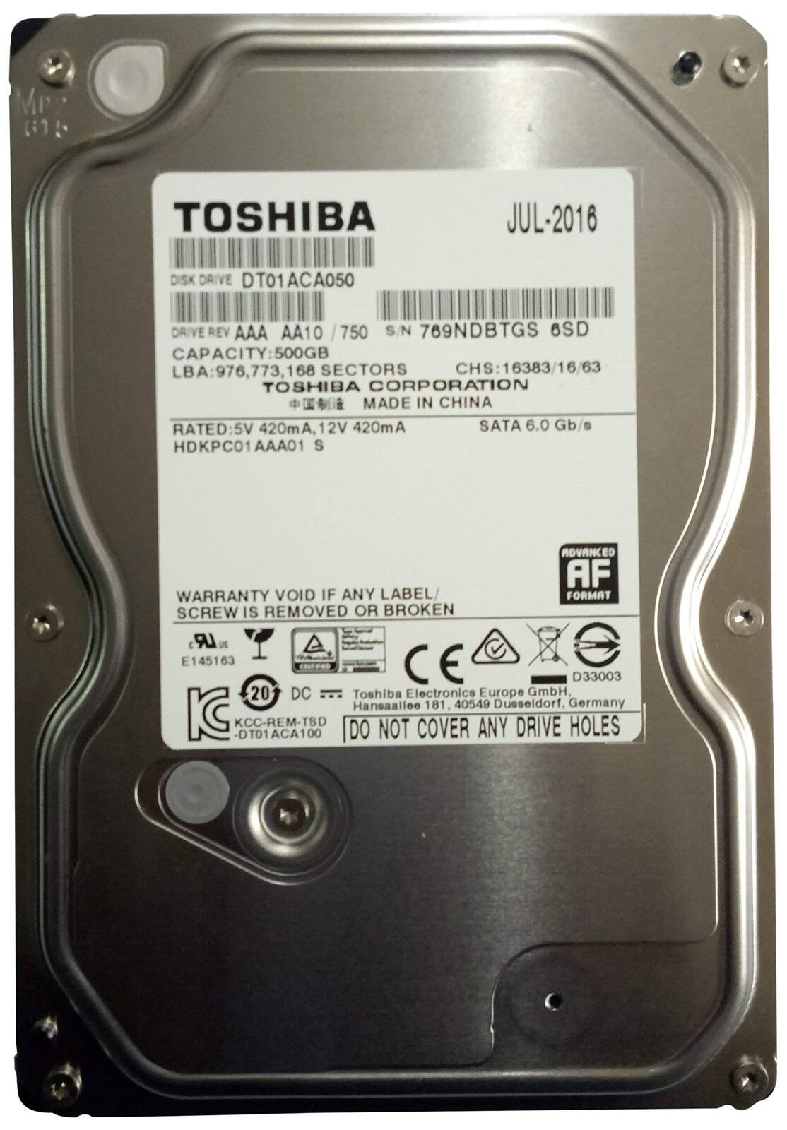 TOSHIBA  
JUL-2016  

DISK DRIVE DT01ACA050  
DRIVE REV AAA AA10 / 750  
S/N 769NDBTGS 6SD  
CAPACITY: 500GB  
LBA: 976,773,168 SECTORS  
CHS: 16383/16/63  
TOSHIBA CORPORATION MADE IN CHINA  
RATED: 5V 420mA, 12V 420mA  
SATA 6.0 Gb/s  
HDKPC01 AAA01 S  

WARRANTY VOID IF ANY LABEL FORMAT SCREW IS REMOVED OR BROKEN  

Toshiba Electronics Europe GmbH  
Hansaallee 181, 40549 Düsseldorf, Germany  

KC KCC-REM-TSD -DT01ACA100  
DO NOT COVER ANY DRIVE HOLES  

AF  
ADVANCED FORMAT  

CE D33003  
E145163  
20 DC  

KC  
KCC-REM-TSD -DT01ACA10
